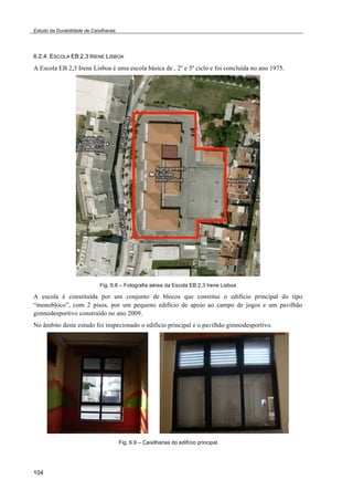 Estudo da Durabilidade de Caixilharias 
6.2.4. ESCOLA EB 2,3 IRENE LISBOA 
A Escola EB 2,3 Irene Lisboa é uma escola básica de , 2º e 3º ciclo e foi concluída no ano 1975. 
104 
Fig. 6.8 – Fotografia aérea da Escola EB 2,3 Irene Lisboa 
A escola é constituída por um conjunto de blocos que constitui o edifício principal do tipo 
“monobloco”, com 2 pisos, por um pequeno edifício de apoio ao campo de jogos e um pavilhão 
gimnodesportivo construído no ano 2009. 
No âmbito deste estudo foi inspecionado o edifício principal e o pavilhão gimnodesportivo. 
Fig. 6.9 – Caixilharias do edifício principal 
 