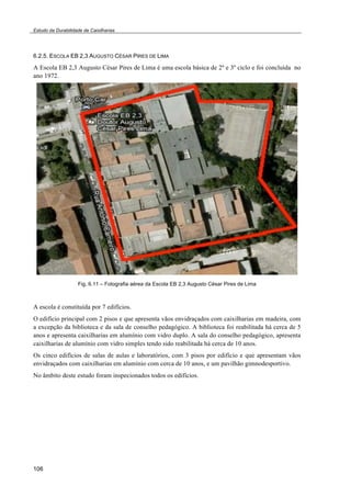 Estudo da Durabilidade de Caixilharias 
6.2.5. ESCOLA EB 2,3 AUGUSTO CÉSAR PIRES DE LIMA 
A Escola EB 2,3 Augusto César Pires de Lima é uma escola básica de 2º e 3º ciclo e foi concluída no 
ano 1972. 
106 
Fig. 6.11 – Fotografia aérea da Escola EB 2,3 Augusto César Pires de Lima 
A escola é constituída por 7 edifícios. 
O edifício principal com 2 pisos e que apresenta vãos envidraçados com caixilharias em madeira, com 
a excepção da biblioteca e da sala de conselho pedagógico. A biblioteca foi reabilitada há cerca de 5 
anos e apresenta caixilharias em alumínio com vidro duplo. A sala do conselho pedagógico, apresenta 
caixilharias de alumínio com vidro simples tendo sido reabilitada há cerca de 10 anos. 
Os cinco edifícios de salas de aulas e laboratórios, com 3 pisos por edifício e que apresentam vãos 
envidraçados com caixilharias em alumínio com cerca de 10 anos, e um pavilhão gimnodesportivo. 
No âmbito deste estudo foram inspecionados todos os edifícios. 
 