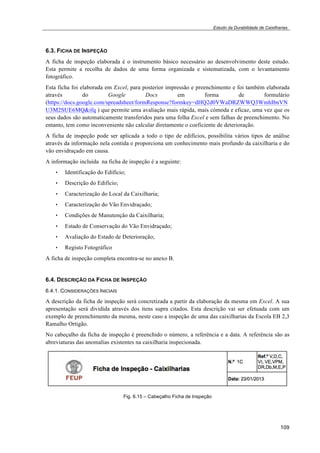 Estudo da Durabilidade de Caixilharias 
6.3. FICHA DE INSPEÇÃO 
A ficha de inspeção elaborada é o instrumento básico necessário ao desenvolvimento deste estudo. 
Esta permite a recolha de dados de uma forma organizada e sistematizada, com o levantamento 
fotográfico. 
Esta ficha foi elaborada em Excel, para posterior impressão e preenchimento e foi também elaborada 
através do Google Docs em forma de formulário 
(https://docs.google.com/spreadsheet/formResponse?formkey=dHQ2d0VWaDRZWWQ3WmhIbnVN 
U3M2SUE6MQ&ifq ) que permite uma avaliação mais rápida, mais cómoda e eficaz, uma vez que os 
seus dados são automaticamente transferidos para uma folha Excel e sem falhas de preenchimento. No 
entanto, tem como inconveniente não calcular diretamente o coeficiente de deterioração. 
A ficha de inspeção pode ser aplicada a todo o tipo de edifícios, possibilita vários tipos de análise 
através da informação nela contida e proporciona um conhecimento mais profundo da caixilharia e do 
vão envidraçado em causa. 
A informação incluída na ficha de inspeção é a seguinte: 
109 
• Identificação do Edifício; 
• Descrição do Edifício; 
• Caracterização do Local da Caixilharia; 
• Caracterização do Vão Envidraçado; 
• Condições de Manutenção da Caixilharia; 
• Estado de Conservação do Vão Envidraçado; 
• Avaliação do Estado de Deterioração; 
• Registo Fotográfico 
A ficha de inspeção completa encontra-se no anexo B. 
6.4. DESCRIÇÃO DA FICHA DE INSPEÇÃO 
6.4.1. CONSIDERAÇÕES INICIAIS 
A descrição da ficha de inspeção será concretizada a partir da elaboração da mesma em Excel. A sua 
apresentação será dividida através dos itens supra citados. Esta descrição vai ser efetuada com um 
exemplo de preenchimento da mesma, neste caso a inspeção de uma das caixilharias da Escola EB 2,3 
Ramalho Ortigão. 
No cabeçalho da ficha de inspeção é preenchido o número, a referência e a data. A referência são as 
abreviaturas das anomalias existentes na caixilharia inspecionada. 
Fig. 6.15 – Cabeçalho Ficha de Inspeção 
 