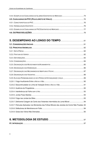 Estudo da Durabilidade de Caixilharias 
4.4.4. EXEMPLOS DE CAIXILHARIAS DE ALUMÍNIO EXISTENTES NO MERCADO..............................................74 
4.5. CAIXILHARIAS EM PVC (POLICLORETO DE VINILO)....................................................................76 
4.5.1. CARACTERÍSTICAS DO PVC............................................................................................................76 
4.5.2. NORMALIZAÇÃO EXISTENTE............................................................................................................76 
4.5.3. EXEMPLOS DE CAIXILHARIAS DE PVC EXISTENTES NO MERCADO.....................................................77 
4.6. OUTRAS SOLUÇÕES...............................................................................................................78 
5. DESEMPENHO AO LONGO DO TEMPO.................................................81 
5.1. CONSIDERAÇÕES INICIAIS............................................................................................................81 
5.2. PRINCIPAIS ANOMALIAS...............................................................................................................82 
5.2.1. NOTA PRÉVIA ................................................................................................................................82 
5.2.2. FRATURA DE VIDROS .....................................................................................................................82 
5.2.3. DEFORMAÇÕES..............................................................................................................................83 
5.2.4. CONDENSAÇÕES............................................................................................................................84 
5.2.5. DEGRADAÇÃO DOS REVESTIMENTOS/ACABAMENTOS .......................................................................85 
5.2.6. DEGRADAÇÃO DAS DOBRADIÇAS.....................................................................................................86 
5.2.7. DEGRADAÇÃO DAS MECANISMOS DE ABERTURA E FECHO................................................................87 
5.2.8. DEGRADAÇÃO DOS VEDANTES........................................................................................................88 
5.2.9. ELEVADA PERMEABILIDADE AO AR E PERDA DE ESTANQUIDADE À ÁGUA ............................................89 
5.2.9.1. Folga Insuficiente Entre o Aro e o Vão.....................................................................................90 
5.2.9.2. Descontinuidade na Linha de Vedação Entre o Aro e o Vão...................................................91 
5.2.9.3. Ausência de Pingadeiras..........................................................................................................92 
5.2.9.4. Interferência da Folha com o Aro .............................................................................................93 
5.2.9.5. Juntas Fixas Abertas................................................................................................................93 
5.2.9.6. Folga nas Juntas tos Bites .......................................................................................................93 
5.2.9.7. Deficiente Colagem de Canto dos Vedantes intermédios da Junta Móvel ..............................94 
5.2.9.7. Películas Aplicadas nos Montantes das Folhas Móveis das Janelas de Correr Não Fixadas .94 
5.2.9.8. Deflectores de Membrana em Falta .........................................................................................94 
5.2.9.9. Golas dos Vidros Não Drenadas..............................................................................................95 
6. METODOLOGIA DE ESTUDO............................................................................97 
61. INTRODUÇÃO..................................................................................................................................97 
x 
 