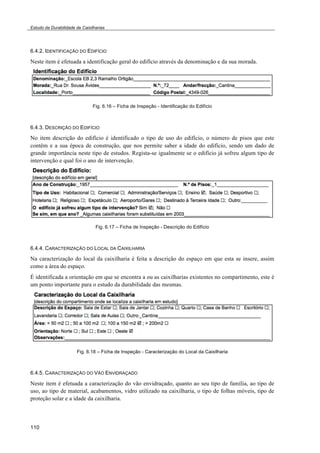 Estudo da Durabilidade de Caixilharias 
6.4.2. IDENTIFICAÇÃO DO EDIFÍCIO 
Neste item é efetuada a identificação geral do edifício através da denominação e da sua morada. 
110 
Fig. 6.16 – Ficha de Inspeção - Identificação do Edifício 
6.4.3. DESCRIÇÃO DO EDIFÍCIO 
No item descrição do edifício é identificado o tipo de uso do edifício, o número de pisos que este 
contêm e a sua época de construção, que nos permite saber a idade do edifício, sendo um dado de 
grande importância neste tipo de estudos. Regista-se igualmente se o edifício já sofreu algum tipo de 
intervenção e qual foi o ano de intervenção. 
Fig. 6.17 – Ficha de Inspeção - Descrição do Edifício 
6.4.4. CARACTERIZAÇÃO DO LOCAL DA CAIXILHARIA 
Na caracterização do local da caixilharia é feita a descrição do espaço em que esta se insere, assim 
como a área do espaço. 
É identificada a orientação em que se encontra a ou as caixilharias existentes no compartimento, este é 
um ponto importante para o estudo da durabilidade das mesmas. 
Fig. 6.18 – Ficha de Inspeção - Caracterização do Local da Caixilharia 
6.4.5. CARACTERIZAÇÃO DO VÃO ENVIDRAÇADO 
Neste item é efetuada a caracterização do vão envidraçado, quanto ao seu tipo de família, ao tipo de 
uso, ao tipo de material, acabamentos, vidro utilizado na caixilharia, o tipo de folhas móveis, tipo de 
proteção solar e a idade da caixilharia. 
 
