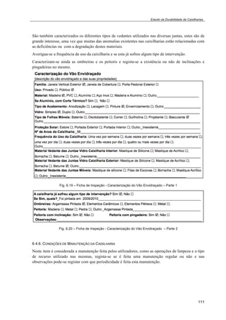 Estudo da Durabilidade de Caixilharias 
São também caracterizados os diferentes tipos de vedantes utilizados nas diversas juntas, estes são de 
grande interesse, uma vez que muitas das anomalias existentes nas caixilharias estão relacionadas com 
as deficiências ou com a degradação destes materiais. 
Averigua-se a frequência de uso da caixilharia e se esta já sofreu algum tipo de intervenção. 
Caracterizam-se ainda as ombreiras e os peitoris e regista-se a existência ou não de inclinações e 
pingadeiras no mesmo. 
111 
Fig. 6.19 – Ficha de Inspeção - Caracterização do Vão Envidraçado – Parte 1 
Fig. 6.20 – Ficha de Inspeção - Caracterização do Vão Envidraçado – Parte 2 
6.4.6. CONDIÇÕES DE MANUTENÇÃO DA CAIXILHARIA 
Neste item é considerada a manutenção feita pelos utilizadores, como as operações de limpeza e o tipo 
de recurso utilizado nas mesmas, regista-se se é feita uma manutenção regular ou não e nas 
observações pode-se registar com que periodicidade é feita esta manutenção. 
 
