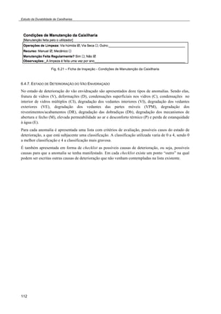Estudo da Durabilidade de Caixilharias 
112 
Fig. 6.21 – Ficha de Inspeção - Condições de Manutenção da Caixilharia 
6.4.7. ESTADO DE DETERIORAÇÃO DO VÃO ENVIDRAÇADO 
No estado de deterioração do vão envidraçado são apresentados doze tipos de anomalias. Sendo elas, 
fratura de vidros (V), deformações (D), condensações superficiais nos vidros (C), condensações no 
interior de vidros múltiplos (CI), degradação dos vedantes interiores (VI), degradação dos vedantes 
exteriores (VE), degradação dos vedantes das partes móveis (VPM), degradação dos 
revestimentos/acabamentos (DR), degradação das dobradiças (Db), degradação dos mecanismos de 
abertura e fecho (M), elevada permeabilidade ao ar e desconforto térmico (P) e perda de estanquidade 
à água (E). 
Para cada anomalia é apresentada uma lista com critérios de avaliação, possíveis casos do estado de 
deterioração, a que está subjacente uma classificação. A classificação utilizada varia de 0 a 4, sendo 0 
a melhor classificação e 4 a classificação mais gravosa. 
É também apresentada em forma de checklist as possíveis causas de deterioração, ou seja, possíveis 
causas para que a anomalia se tenha manifestado. Em cada checklist existe um ponto “outro” na qual 
podem ser escritas outras causas de deterioração que não venham contempladas na lista existente. 
 