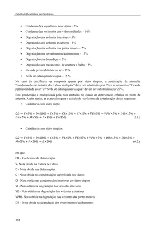 Estudo da Durabilidade de Caixilharias 
118 
• Condensações superficiais nos vidros – 5% 
• Condensações no interior dos vidros múltiplos – 10% 
• Degradação dos vedantes interiores – 5% 
• Degradação dos vedantes exteriores – 5% 
• Degradação dos vedantes das partes móveis – 5% 
• Degradação dos revestimentos/acabamentos – 15% 
• Degradação das dobradiças – 5% 
• Degradação dos mecanismos de abertura e fecho – 5% 
• Elevada permeabilidade ao ar – 15% 
• Perda de estanquidade à água – 15 % 
No caso da caixilharia ser composta apenas por vidro simples, a ponderação da anomalia 
“condensações no interior dos vidros múltiplos” deve ser substituída por 0% e as anomalias “Elevada 
permeabilidade ao ar” e “Perda de estanquidade à água” devem ser substituídas por 20%. 
Esta ponderação é multiplicada pela nota atribuída no estado de deterioração referida no ponto de 
anterior. Assim sendo, as expressões para o cálculo do coeficiente de deterioração são as seguintes: 
• Caixilharia com vidro duplo: 
!" ! !!!" ! !!!"# ! !!!" ! !"!!"# ! !"!!" ! !"!!" ! !"#!!" ! !"!!"# ! 
!"!!" ! !!!" ! !!!"# ! !!!"# (6.1.) 
• Caixilharia com vidro simples: 
!" ! !!!" ! !!!"# ! !!!" ! !"!!" ! !"!!" ! !"#!!" ! !"!!"# ! !"!!" ! 
!!!" ! !!!"# ! !!!"# ! (6.2.) 
em que: 
!" - Coeficiente de deterioração 
!- Nota obtida na fratura de vidros 
! - Nota obtida nas deformações 
! - Nota obtida nas condensações superficiais nos vidros 
!"!!"Nota obtida nas condensações interiores de vidros duplos 
!"!!"Nota obtida na degradação dos vedantes interiores 
!" !"Nota obtidas na degradação dos vedantes exteriores 
!"#!!"Nota obtida na degradação dos vedantes das partes móveis 
!" - Nota obtida na degradação dos revestimentos/acabamentos 
 