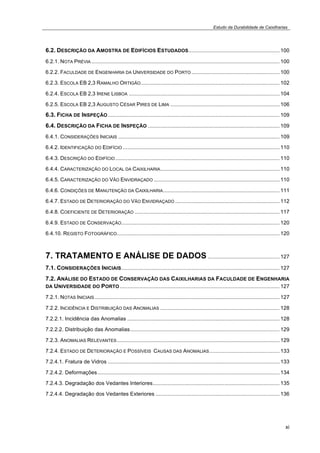 Estudo da Durabilidade de Caixilharias 
6.2. DESCRIÇÃO DA AMOSTRA DE EDIFÍCIOS ESTUDADOS............................................................. 100 
6.2.1. NOTA PRÉVIA .............................................................................................................................. 100 
6.2.2. FACULDADE DE ENGENHARIA DA UNIVERSIDADE DO PORTO ........................................................... 100 
6.2.3. ESCOLA EB 2,3 RAMALHO ORTIGÃO............................................................................................. 102 
6.2.4. ESCOLA EB 2,3 IRENE LISBOA ..................................................................................................... 104 
6.2.5. ESCOLA EB 2,3 AUGUSTO CÉSAR PIRES DE LIMA ......................................................................... 106 
6.3. FICHA DE INSPEÇÃO................................................................................................................... 109 
6.4. DESCRIÇÃO DA FICHA DE INSPEÇÃO ........................................................................................ 109 
6.4.1. CONSIDERAÇÕES INICIAIS ............................................................................................................ 109 
6.4.2. IDENTIFICAÇÃO DO EDIFÍCIO ......................................................................................................... 110 
6.4.3. DESCRIÇÃO DO EDIFÍCIO.............................................................................................................. 110 
6.4.4. CARACTERIZAÇÃO DO LOCAL DA CAIXILHARIA................................................................................ 110 
6.4.5. CARACTERIZAÇÃO DO VÃO ENVIDRAÇADO .................................................................................... 110 
6.4.6. CONDIÇÕES DE MANUTENÇÃO DA CAIXILHARIA.............................................................................. 111 
6.4.7. ESTADO DE DETERIORAÇÃO DO VÃO ENVIDRAÇADO ...................................................................... 112 
6.4.8. COEFICIENTE DE DETERIORAÇÃO ................................................................................................. 117 
6.4.9. ESTADO DE CONSERVAÇÃO.......................................................................................................... 120 
6.4.10. REGISTO FOTOGRÁFICO............................................................................................................. 120 
7. TRATAMENTO E ANÁLISE DE DADOS ................................................ 127 
7.1. CONSIDERAÇÕES INICIAIS.......................................................................................................... 127 
7.2. ANÁLISE DO ESTADO DE CONSERVAÇÃO DAS CAIXILHARIAS DA FACULDADE DE ENGENHARIA 
DA UNIVERSIDADE DO PORTO........................................................................................................... 127 
7.2.1. NOTAS INICIAIS............................................................................................................................ 127 
7.2.2. INCIDÊNCIA E DISTRIBUIÇÃO DAS ANOMALIAS ................................................................................ 128 
7.2.2.1. Incidência das Anomalias ...................................................................................................... 128 
7.2.2.2. Distribuição das Anomalias.................................................................................................... 129 
7.2.3. ANOMALIAS RELEVANTES............................................................................................................. 129 
7.2.4. ESTADO DE DETERIORAÇÃO E POSSÍVEIS CAUSAS DAS ANOMALIAS............................................... 133 
7.2.4.1. Fratura de Vidros ................................................................................................................... 133 
7.2.4.2. Deformações.......................................................................................................................... 134 
7.2.4.3. Degradação dos Vedantes Interiores..................................................................................... 135 
7.2.4.4. Degradação dos Vedantes Exteriores ................................................................................... 136 
xi 
 