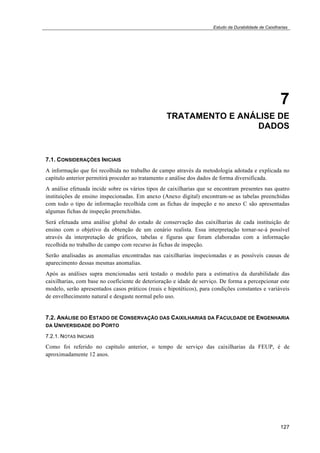 Estudo da Durabilidade de Caixilharias 
7 
TRATAMENTO E ANÁLISE DE 
DADOS 
7.1. CONSIDERAÇÕES INICIAIS 
A informação que foi recolhida no trabalho de campo através da metodologia adotada e explicada no 
capítulo anterior permitirá proceder ao tratamento e análise dos dados de forma diversificada. 
A análise efetuada incide sobre os vários tipos de caixilharias que se encontram presentes nas quatro 
instituições de ensino inspecionadas. Em anexo (Anexo digital) encontram-se as tabelas preenchidas 
com todo o tipo de informação recolhida com as fichas de inspeção e no anexo C são apresentadas 
algumas fichas de inspeção preenchidas. 
Será efetuada uma análise global do estado de conservação das caixilharias de cada instituição de 
ensino com o objetivo da obtenção de um cenário realista. Essa interpretação tornar-se-á possível 
através da interpretação de gráficos, tabelas e figuras que foram elaboradas com a informação 
recolhida no trabalho de campo com recurso às fichas de inspeção. 
Serão analisadas as anomalias encontradas nas caixilharias inspecionadas e as possíveis causas de 
aparecimento dessas mesmas anomalias. 
Após as análises supra mencionadas será testado o modelo para a estimativa da durabilidade das 
caixilharias, com base no coeficiente de deterioração e idade de serviço. De forma a percepcionar este 
modelo, serão apresentados casos práticos (reais e hipotéticos), para condições constantes e variáveis 
de envelhecimento natural e desgaste normal pelo uso. 
7.2. ANÁLISE DO ESTADO DE CONSERVAÇÃO DAS CAIXILHARIAS DA FACULDADE DE ENGENHARIA 
DA UNIVERSIDADE DO PORTO 
7.2.1. NOTAS INICIAIS 
Como foi referido no capítulo anterior, o tempo de serviço das caixilharias da FEUP, é de 
aproximadamente 12 anos. 
127 
 