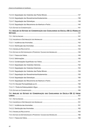 Estudo da Durabilidade de Caixilharias 
7.2.4.5. Degradação dos Vedantes das Partes Móveis ......................................................................137 
7.2.4.6. Degradação dos Revestimentos/Acabamentos .....................................................................138 
7.2.4.7. Degradação das Dobradiças..................................................................................................139 
7.2.4.8. Degradação dos Mecanismos de Abertura e Fecho ..............................................................140 
7.2.5. ESTADO DE CONSERVAÇÃO..........................................................................................................141 
7.3. ANÁLISE DO ESTADO DE CONSERVAÇÃO DAS CAIXILHARIAS DA ESCOLA EB 2,3 RAMALHO 
ORTIGÃO.............................................................................................................................................141 
7.3.1. NOTAS INICIAIS............................................................................................................................141 
7.3.2. INCIDÊNCIA E DISTRIBUIÇÃO DAS ANOMALIAS ................................................................................142 
7.3.2.1. Incidência das Anomalias.......................................................................................................142 
7.3.2.2. Distribuição das Anomalias ....................................................................................................142 
7.3.3. ANOMALIAS RELEVANTES.............................................................................................................144 
7.3.4. ESTADO DE DETERIORAÇÃO E POSSÍVEIS CAUSAS DAS ANOMALIAS ...............................................149 
7.3.4.1. Fratura de Vidros....................................................................................................................149 
7.3.4.2. Deformações ..........................................................................................................................150 
7.3.4.3. Condensações Superficiais nos Vidros..................................................................................151 
7.3.4.4. Degradação dos Vedantes Interiores.....................................................................................152 
7.3.4.5. Degradação dos Vedantes Exteriores....................................................................................153 
7.3.4.6. Degradação dos Vedantes das Partes Móveis ......................................................................154 
7.3.4.7. Degradação dos Revestimentos/Acabamentos .....................................................................155 
7.3.4.8. Degradação das Dobradiças..................................................................................................156 
7.3.4.9. Degradação dos Mecanismos de Abertura e Fecho ..............................................................157 
7.3.4.10. Elevada Permeabilidade ao Ar.............................................................................................158 
7.3.4.11. Perda de Estanquidade à Água ...........................................................................................159 
7.3.5. ESTADO DE CONSERVAÇÃO..........................................................................................................160 
7.4. ANÁLISE DO ESTADO DE CONSERVAÇÃO DAS CAIXILHARIAS DA ESCOLA EB 2,3 IRENE 
LISBOA................................................................................................................................................161 
7.4.1. NOTAS INICIAIS............................................................................................................................161 
7.4.2. INCIDÊNCIA E DISTRIBUIÇÃO DAS ANOMALIAS ................................................................................161 
7.4.2.1. Incidência das Anomalias.......................................................................................................161 
7.4.2.2. Distribuição das Anomalias ....................................................................................................162 
7.4.3. ANOMALIAS RELEVANTES.............................................................................................................163 
7.4.4. ESTADO DE DETERIORAÇÃO E POSSÍVEIS CAUSAS DAS ANOMALIAS ...............................................166 
7.4.4.1. Fratura de Vidros....................................................................................................................166 
xii 
 