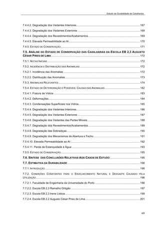 Estudo da Durabilidade de Caixilharias 
7.4.4.2. Degradação dos Vedantes Interiores..................................................................................... 167 
7.4.4.3. Degradação dos Vedantes Exteriores ................................................................................... 168 
7.4.4.4. Degradação dos Revestimentos/Acabamentos ..................................................................... 169 
7.4.4.5. Elevada Permeabilidade ao Ar............................................................................................... 170 
7.4.5. ESTADO DE CONSERVAÇÃO.......................................................................................................... 171 
7.5. ANÁLISE DO ESTADO DE CONSERVAÇÃO DAS CAIXILHARIAS DA ESCOLA EB 2,3 AUGUSTO 
CÉSAR PIRES DE LIMA....................................................................................................................... 172 
7.5.1. NOTAS INICIAIS............................................................................................................................ 172 
7.5.2. INCIDÊNCIA E DISTRIBUIÇÃO DAS ANOMALIAS ................................................................................ 172 
7.5.2.1. Incidência das Anomalias ...................................................................................................... 172 
7.5.2.2. Distribuição das Anomalias.................................................................................................... 173 
7.5.3. ANOMALIAS RELEVANTES............................................................................................................. 174 
7.5.4. ESTADO DE DETERIORAÇÃO E POSSÍVEIS CAUSAS DAS ANOMALIAS............................................... 182 
7.5.4.1. Fratura de Vidros ................................................................................................................... 183 
7.5.4.2. Deformações.......................................................................................................................... 184 
7.5.4.3. Condensações Superficiais nos Vidros.................................................................................. 185 
7.5.4.4. Degradação dos Vedantes Interiores..................................................................................... 186 
7.5.4.5. Degradação dos Vedantes Exteriores ................................................................................... 187 
7.5.4.6. Degradação dos Vedantes das Partes Móveis ...................................................................... 188 
7.5.4.7. Degradação dos Revestimentos/Acabamentos ..................................................................... 189 
7.5.4.8. Degradação das Dobradiças.................................................................................................. 190 
7.5.4.9. Degradação dos Mecanismos de Abertura e Fecho.............................................................. 191 
7.5.4.10. Elevada Permeabilidade ao Ar............................................................................................. 192 
7.5.4.11. Perda de Estanquidade à Água ........................................................................................... 193 
7.5.5. ESTADO DE CONSERVAÇÃO.......................................................................................................... 195 
7.6. SÍNTESE DAS CONCLUSÕES RELATIVAS AOS CASOS DE ESTUDO........................................ 195 
7.7. ESTIMATIVA DA DURABILIDADE................................................................................................. 196 
7.7.1. INTRODUÇÃO............................................................................................................................... 196 
7.7.2. CONDIÇÕES CONSTANTES PARA O ENVELHECIMENTO NATURAL E DESGASTE CAUSADO PELA 
UTILIZAÇÃO........................................................................................................................................... 196 
7.7.2.1. Faculdade de Engenharia da Universidade do Porto ............................................................ 196 
7.7.2.2. Escola EB 2,3 Ramalho Ortigão ............................................................................................ 197 
7.7.2.3. Escola EB 2,3 Irene Lisboa.................................................................................................... 199 
7.7.2.4. Escola EB 2,2 Augusto César Pires de Lima......................................................................... 201 
xiii 
 