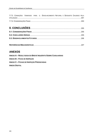 Estudo da Durabilidade de Caixilharias 
7.7.3. CONDIÇÕES VARIÁVEIS PARA O ENVELHECIMENTO NATURAL E DESGASTE CAUSADO PELA 
UTILIZAÇÃO...........................................................................................................................................201 
7.7.4. CONSIDERAÇÕES FINAIS ..............................................................................................................203 
8. CONCLUSÕES...............................................................................................................205 
8.1. CONSIDERAÇÕES FINAIS............................................................................................................205 
8.2. CONCLUSÕES GERAIS................................................................................................................205 
8.3. DESENVOLVIMENTOS FUTUROS.................................................................................................206 
REFERÊNCIAS BIBLIOGRÁFICAS .......................................................................................................207 
ANEXOS 
ANEXO A – RESULTADOS DO BREVE INQUÉRITO SOBRE CAIXILHARIAS 
ANEXO B – FICHA DE INSPEÇÃO 
ANEXO C – FICHAS DE INSPEÇÃO PREENCHIDAS 
ANEXO DIGITAL 
xiv 
 
