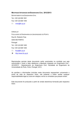 MESTRADO INTEGRADO EM ENGENHARIA CIVIL 2012/2013 
DEPARTAMENTO DE ENGENHARIA CIVIL 
Tel. +351-22-508 1901 
Fax +351-22-508 1446 
! miec@fe.up.pt 
Editado por 
FACULDADE DE ENGENHARIA DA UNIVERSIDADE DO PORTO 
Rua Dr. Roberto Frias 
4200-465 PORTO 
Portugal 
Tel. +351-22-508 1400 
Fax +351-22-508 1440 
! feup@fe.up.pt 
! http://www.fe.up.pt 
Reproduções parciais deste documento serão autorizadas na condição que seja 
mencionado o Autor e feita referência a Mestrado Integrado em Engenharia Civil - 
2012/2013 - Departamento de Engenharia Civil, Faculdade de Engenharia da 
Universidade do Porto, Porto, Portugal, 2013. 
As opiniões e informações incluídas neste documento representam unicamente o 
ponto de vista do respectivo Autor, não podendo o Editor aceitar qualquer 
responsabilidade legal ou outra em relação a erros ou omissões que possam existir. 
Este documento foi produzido a partir de versão electrónica fornecida pelo respectivo 
Autor. 
 