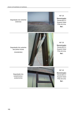 Estudo da Durabilidade de Caixilharias 
180 
Degradação dos vedantes 
exteriores 
N.º: 26 
Denominação: 
Escola EB 2,3 
Augusto César 
Pires de Lima 
Ref.: 
Degradação dos vedantes 
das partes móveis 
(inexistentes) 
N.º: 26 
Denominação: 
Escola EB 2,3 
Augusto César 
Pires de Lima 
Ref.: 
Degradação dos 
revestimentos / 
acabamentos 
N.º: 26 
Denominação: 
Escola EB 2,3 
Augusto César 
Pires de Lima 
Ref.: 
 