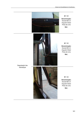 Estudo da Durabilidade de Caixilharias 
181 
N.º: 26 
Denominação: 
Escola EB 2,3 
Augusto César 
Pires de Lima 
Ref.: 
Degradação das 
dobradiças 
N.º: 26 
Denominação: 
Escola EB 2,3 
Augusto César 
Pires de Lima 
Ref.: 
N.º: 26 
Denominação: 
Escola EB 2,3 
Augusto César 
Pires de Lima 
Ref.: 
 