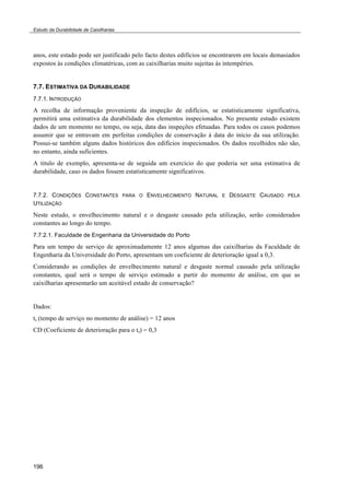 Estudo da Durabilidade de Caixilharias 
anos, este estado pode ser justificado pelo facto destes edifícios se encontrarem em locais demasiados 
expostos às condições climatéricas, com as caixilharias muito sujeitas às intempéries. 
7.7. ESTIMATIVA DA DURABILIDADE 
7.7.1. INTRODUÇÃO 
A recolha de informação proveniente da inspeção de edifícios, se estatisticamente significativa, 
permitirá uma estimativa da durabilidade dos elementos inspecionados. No presente estudo existem 
dados de um momento no tempo, ou seja, data das inspeções efetuadas. Para todos os casos podemos 
assumir que se entravam em perfeitas condições de conservação à data do início da sua utilização. 
Possui-se também alguns dados históricos dos edifícios inspecionados. Os dados recolhidos não são, 
no entanto, ainda suficientes. 
A titulo de exemplo, apresenta-se de seguida um exercício do que poderia ser uma estimativa de 
durabilidade, caso os dados fossem estatisticamente significativos. 
7.7.2. CONDIÇÕES CONSTANTES PARA O ENVELHECIMENTO NATURAL E DESGASTE CAUSADO PELA 
UTILIZAÇÃO 
Neste estudo, o envelhecimento natural e o desgaste causado pela utilização, serão considerados 
constantes ao longo do tempo. 
7.7.2.1. Faculdade de Engenharia da Universidade do Porto 
Para um tempo de serviço de aproximadamente 12 anos algumas das caixilharias da Faculdade de 
Engenharia da Universidade do Porto, apresentam um coeficiente de deterioração igual a 0,3. 
Considerando as condições de envelhecimento natural e desgaste normal causado pela utilização 
constantes, qual será o tempo de serviço estimado a partir do momento de análise, em que as 
caixilharias apresentarão um aceitável estado de conservação? 
Dados: 
ts (tempo de serviço no momento de análise) = 12 anos 
CD (Coeficiente de deterioração para o ts) = 0,3 
196 
 