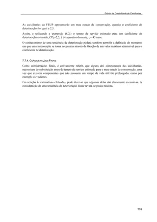 Estudo da Durabilidade de Caixilharias 
As caixilharias da FEUP apresentarão um mau estado de conservação, quando o coeficiente de 
deterioração for igual a 2,5. 
Assim, e utilizando a expressão (8.2.) o tempo de serviço estimado para um coeficiente de 
deterioração estimado, CDe=2,5, é de aproximadamente, te= 43 anos. 
O conhecimento de uma tendência de deterioração poderá também permitir a definição do momento 
em que uma intervenção se torna necessária através da fixação de um valor máximo admissível para o 
coeficiente de deterioração. 
7.7.4. CONSIDERAÇÕES FINAIS 
Como considerações finais, é conveniente referir, que alguns dos componentes das caixilharias, 
necessitam de substituição antes do tempo de serviço estimado para o mau estado de conservação, uma 
vez que existem componentes que não possuem um tempo de vida útil tão prolongado, como por 
exemplo os vedantes. 
Em relação às estimativas efetuadas, pode dizer-se que algumas delas são claramente excessivas. A 
consideração de uma tendência de deterioração linear revela-se pouco realista. 
203 
 