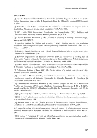 Estudo da Durabilidade de Caixilharias 
BIBLIOGRAFIA 
[1] Conselho Superior de Obras Públicas e Transportes (CSOPT). Proposta de Revisão do RGEU. 
Lisboa: Subcomissão para a revisão do Regulamento Geral das Edificações Urbanas (RGEU), Junho 
de 2004. 
[2] Corvacho, Maria Helena. Durabilidade da Construção. Metodologia do projecto para a 
durabilidade. Planeamento da vida útil de um edifício. FEUP, Porto, 2000. 
[3] ISO 15686-1:2011 Internacional Organization for Standardization (ISO). Buildings and 
Constructed asset. Service life planning. General principles. Suíça, 2011. 
[4] Canadian Standards Association (CSA). Guideline on durability in buildings: structures design. 
Vancouver, 2001. S478-95. 
[5] American Society for Testing and Materials (ASTM). Standard practice for developing 
accelerated tests to aid prediction of the service life building components and material. 1982. E 632- 
82 (reapproved 1996). 
[6] Gaspar, P. Manuel. Metodologia para o cálculo da Durabilidade de rebocos exteriores correntes. 
Dissertação de Mestrado, IST, 2002. 
[7] European Organisation for Technical approvals (EOTA). Assumption of working Life of 
Construction Products in Guideline for European Technical Approval, European Technical Approvals 
and Harmonized Satndards – Guidance Document 002. Bruxelas: EOTA, 1999 
[8] Martins, Albano Joaquim Gomes, Estudo da Durabilidade dos Revestimentos de Piso. Dissertação 
de Mestrado, Faculdade de Engenharia da Universidade do Porto (FEUP), 2012. 
[9] Architectural Institute of Japan (AIJ). The English edition of principal guide for service life 
planning of buildings. Chairman, 1993. 
[10] Lopes, Carlos Alvarino da Silva, Durabilidade na Construção – Estimativa da vida útil de 
revestimentos cerâmicos de fachadas. Dissertação de Mestrado, Faculdade de Engenharia da 
Universidade do Porto (FEUP), 2009. 
[11] Comissão das Comunidades Europeias (CEE). Diretiva Europeia 89/106/CEE – Diretiva dos 
Produtos da Construção (DPC). Jornal Oficial das Comunidades Europeias n.o L 40 de 11/02/89, 
alterada pela Diretiva 93/68/CE, publicada no Jornal Oficial das Comunidades Europeias n.o L 220 de 
30/08/93. Bruxelas, 1993. 
[12] Regulamento (UE) no 305/2011, do Parlamento Europeu e do Conselho de 9 de Março de 2011. 
[13] ISO 6241:1984, Performance standards in building – Principles for their preparation and factors 
to be considered. Geneva: ISO. 
[14] Marinho, Pedro M. da Silva Queirós, Avaliação da Durabilidade de Soluções de Reabilitação. 
Dissertação de Mestrado, Faculdade de Engenharia da Universidade do Porto (FEUP), 2010. 
[15] Matos, M. José da Silva. Durabilidade como critério de projeto – O método fatorial no contexto 
português. Dissertação de Mestrado, Faculdade de Engenharia da Universidade do Porto (FEUP), 
2007. 
[16] Silva, Ana F. Ferreira da. Previsão da vida útil de revestimentos de pedra natural de paredes. 
Dissertação de Mestrado, Instituto Superior Técnico (IST), 2009. 
207 
 