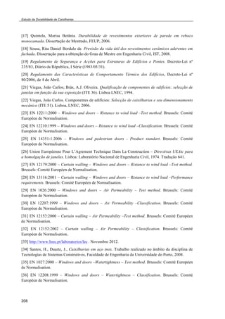 Estudo da Durabilidade de Caixilharias 
[17] Quintela, Marisa Betânia. Durabilidade de revestimentos exteriores de parede em reboco 
monocamada. Dissertação de Mestrado, FEUP, 2006. 
[18] Sousa, Rita Daniel Bordalo de. Previsão da vida útil dos revestimentos cerâmicos aderentes em 
fachada. Dissertação para a obtenção do Grau de Mestre em Engenharia Civil, IST, 2008. 
[19] Regulamento de Segurança e Acções para Estruturas de Edifícios e Pontes. Decreto-Lei nº 
235/83, Diário da Républica, I Série (1983/05/31). 
[20] Regulamento das Características de Comportamento Térmico dos Edifícios, Decreto-Lei nº 
80/2006, de 4 de Abril. 
[21] Viegas, João Carlos; Brás, A.J. Oliveira. Qualificação de componentes de edifícios: selecção de 
janelas em função da sua exposição (ITE 36). Lisboa LNEC, 1994. 
[22] Viegas, João Carlos. Componentes de edifícios: Selecção de caixilharias e seu dimensionamento 
mecânico (ITE 51). Lisboa, LNEC, 2006. 
[23] EN 12211:2000 – Windows and doors – Ristance to wind load –Test method. Brussels: Comité 
Européen de Normalisation. 
[24] EN 12210:1999 – Windows and doors – Ristance to wind load –Classification. Brussels: Comité 
Européen de Normalisation. 
[25] EN 14351-1:2006 – Windows and pedestrian doors - Product standart. Brussels: Comité 
Européen de Normalisation. 
[26] Union Européenne Pour L’Agrement Technique Dans La Construction – Directivas UEAtc para 
a homolgação de janelas. Lisboa: Laboratório Nacional de Engenharia Civil, 1974. Tradução 641. 
[27] EN 12179:2000 – Curtain walling – Windows and doors – Ristance to wind load –Test method. 
Brussels: Comité Européen de Normalisation. 
[28] EN 13116:2001 – Curtain walling – Windows and doors – Ristance to wind load –Performance 
requirements. Brussels: Comité Européen de Normalisation. 
[29] EN 1026:2000 – Windows and doors – Air Permeability – Test method. Brussels: Comité 
Européen de Normalisation. 
[30] EN 12207:1999 – Windows and doors – Air Permeability –Classification. Brussels: Comité 
Européen de Normalisation. 
[31] EN 12153:2000 – Curtain walling – Air Permeability –Test method. Brussels: Comité Européen 
de Normalisation. 
[32] EN 12152:2002 – Curtain walling – Air Permeability – Classification. Brussels: Comité 
Européen de Normalisation. 
[33] http://www.lnec.pt/laboratorios/lec . Novembro 2012. 
[34] Santos, H., Duarte, J., Caixilharias em aço inox. Trabalho realizado no âmbito da disciplina de 
Tecnologias de Sistemas Construtivos, Faculdade de Engenharia da Universidade do Porto, 2008. 
[35] EN 1027:2000 – Windows and doors –Watertightness – Test method. Brussels: Comité Européen 
de Normalisation. 
[36] EN 12208:1999 – Windows and doors – Watertightness – Classification. Brussels: Comité 
Européen de Normalisation. 
208 
 