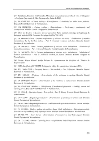 Estudo da Durabilidade de Caixilharias 
[37] Ramalheira, Francisco José Carvalho. Manual de boas práticas de escolha de vãos envidraçados 
– Exigências Funcionais de Vãos Envidraçados. Junho de 2005. 
[38] EN 12155:2000 – Curtain walling – Watertightness – Laboratory test under static pressure. 
Brussels: Comité Européen de Normalisation. 
[39] EN 12154:1999 – Curtain walling – Watertightness – Performance requirements and 
classification. Brussels: Comité Européen de Normalisation. 
[40] Choix des fenêtres en function de leur exposition. Paris: Centre Scientifique et Technique du 
Batîment, Maio de 1974. Document Technique Unifié nº 36.1/37.1 
[41] EN ISO 12567-1:2010 – Thermal performance of windows and doors - Determination of thermal 
transmittance by the hot-box method - Part 1: Complete windows and door. Brussels: Comité 
Européen de Normalisation. 
[42] EN ISO 10077-1:2006 – Thermal performance of windows, doors and shutters - Calculation of 
thermal transmittance - Part 1: General. Brussels: Comité Européen de Normalisation. 
[43] EN ISO 10077-2:2012 – Thermal performance of windows, doors and shutters - Calculation of 
thermal transmittance - Part 2: Numerical method for frames. Brussels: Comité Européen de 
Normalisation. 
[44] Freitas, Vasco Manuel Araújo Peixoto de. Apontamentos da disciplina de Térmica de 
Edifícios.2011 
[45] CSTB. Certificat ACOTHERM. Reglement et cahier des prescriptions techniques.2006. 
[46] EN 12046-1:2003 – Operating forces – Test method – Part 1:Windows. Brussels: Comité 
Européen de Normalisation. 
[47] EN 14608:2004 –Windows – Determination of the resistance to racking. Brussels: Comité 
Européen de Normalisation. 
[48] EN 14609:2004–Windows – Determination of the resistance to static torsion. Brussels: Comité 
Européen de Normalisation. 
[49] EN 13115:2001 –Windows – Classification of mechanical properties – Racking, torsion and 
operting forces. Brussels: Comité Européen de Normalisation. 
[50] EN 12046-2 – Operation forces – Test method – Part 2: Doors. Brussels: Comité Européen de 
Normalisation. 
[51] EN 947:1998 – Hinged or pivoted doors – Determination of resistance to vertical load. Brussels: 
Comité Européen de Normalisation. 
[52] EN 948:1999 – Hinged or pivoted doors – Determination of resistance to static torsion. Brussels: 
Comité Européen de Normalisation. 
[53] EN 949:1988 – Windows and curtain walling, doors, blinds and shutters – Determination of the 
resistance to soft and heavy body impact for doors. Brussels: Comité Européen de Normalisation. 
[54] EN 950:1999 – Doors leaves – Determination of resistance to hard body impact. Brussels: 
Comité Européen de Normalisation. 
[55] EN 12217:2003 – Doors – Operating forces – Requirements and classification. Brussels: Comité 
Européen de Normalisation. 
209 
 