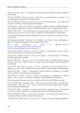 Estudo da Durabilidade de Caixilharias 
[56] EN 1192:1999 – Doors – Classification of strengh requitements. Brussels: Comité Européen de 
Normalisation. 
[57] EN 1191:2000 – Windows and doors – Resistance to repeated opening and closing – Test 
method. Brussels: Comité Européen de Normalisation. 
[58] EN 12400:2002 – Windows and pedestrian doors - Mechanical durability – Requirements and 
classification. Brussels: Comité Européen de Normalisation. 
[59] Cordeiro, C., Moreira, M., Caixilharias em Madeira. Trabalho realizado no âmbito da disciplina 
de Tecnologias de Sistemas Construtivos, Faculdade de Engenharia da Universidade do Porto, 2008. 
[60] EN 13501-1:2007 – Fire classification of construction products and building elements - Part 1: 
Classification using data from reaction to fire tests. Brussels: Comité Européen de Normalisation. 
[61] Gonçalves, Miguel Jorge Chichorro Rodrigues. Apontamentos da disciplina de Segurança Contra 
Incêndios.2011 
[62] Gonçalves, Chantelle. Reabilitação de Caixilharias de Edifícios Antigos. Dissertação de 
Mestrado, Faculdade de Engenharia da Universidade do Porto, 2010. 
[63] SERC. Euroclasses de reacção ao fogo.http://www.serc-europe. 
210 
com/serc/portugues/ppci/SERC%20DOC.009.R0- 
Euroclasses%20de%20Reaccao%20ao%20Fogo.pdf . 
[64] EN ISO 1716:2010 – Reaction to fire tests for products - Determination of the gross heat of 
combustion. Brussels: Comité Européen de Normalisation. 
[65] EN ISO 1182:2010 Reaction to fire tests for products - Non-combustibility test. Brussels: 
Comité Européen de Normalisation. 
[66] EN 13823:2010 – Reaction to fire tests for building products - Building products excluding 
floorings exposed to the thermal attack by a single burning item. Brussels: Comité Européen de 
Normalisation. 
[67] EN ISO 11925-2:2010 – Reaction to fire tests - Ignitability of products subjected to direct 
impingement of flame - Part 2: Single-flame source test. Brussels: Comité Européen de Normalisation. 
[68] EN ISO 140-3 – Acoustics - Measurement of sound insulation in buildings and of building 
elements. Brussels: Comité Européen de Normalisation. 
[69] EN ISO 717-1:1996 – Acoustics - Rating of sound insulation in buildings and of building 
elements - Part 1: Airborne sound insulation. Brussels: Comité Européen de Normalisation. 
[70] Regulamento dos Requisitos Acústicos dos Edifícios. Decreto-Lei nº 96/2008 de 9 de Junho. 
[71] EN 12354-3:2000 – Building acoustics - Estimation of acoustic performance of buildings from 
the performance of elements - Part 3: Airborne sound insulation against outdoor sound. Brussels: 
Comité Européen de Normalisation. 
[72] NP 1037-1:2002 – Ventilação e evacuação dos produtos de combustão dos locais com aparelhos 
a gás, Parte 1: Edifícios de habitação. Ventilação Natural. Instituto Português da Qualidade 
[73] EN 13049:2003 – Windows – Soft and heavy body impact – Test method, safety requirements and 
classification. Brussels: Comité Européen de Normalisation. 
[74] NP EN 12519:2008 - Janelas e portas pedonais – Vocabulário. Instituto Português da Qualidade. 
 