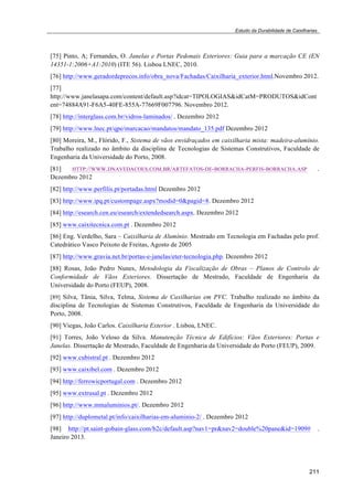 Estudo da Durabilidade de Caixilharias 
[75] Pinto, A; Fernandes, O. Janelas e Portas Pedonais Exteriores: Guia para a marcação CE (EN 
14351-1:2006+A1:2010) (ITE 56). Lisboa LNEC, 2010. 
[76] http://www.geradordeprecos.info/obra_nova/Fachadas/Caixilharia_exterior.html.Novembro 2012. 
[77] 
http://www.janelasapa.com/content/default.asp?idcat=TIPOLOGIAS&idCatM=PRODUTOS&idCont 
ent=74884A91-F6A5-40FE-855A-77669F007796. Novembro 2012. 
[78] http://interglass.com.br/vidros-laminados/ . Dezembro 2012 
[79] http://www.lnec.pt/qpe/marcacao/mandatos/mandato_135.pdf Dezembro 2012 
[80] Moreira, M., Flórido, F., Sistema de vãos envidraçados em caixilharia mista: madeira-alumínio. 
Trabalho realizado no âmbito da disciplina de Tecnologias de Sistemas Construtivos, Faculdade de 
Engenharia da Universidade do Porto, 2008. 
[81] HTTP://WWW.DNAVEDACOES.COM.BR/ARTEFATOS-DE-BORRACHA-PERFIS-BORRACHA.ASP . 
Dezembro 2012 
[82] http://www.perfilis.pt/portadas.html Dezembro 2012 
[83] http://www.ipq.pt/custompage.aspx?modid=0&pagid=8. Dezembro 2012 
[84] http://esearch.cen.eu/esearch/extendedsearch.aspx. Dezembro 2012 
[85] www.caixitecnica.com.pt . Dezembro 2012 
[86] Eng. Verdelho, Sara – Caixilharia de Alumínio. Mestrado em Tecnologia em Fachadas pelo prof. 
Catedrático Vasco Peixoto de Freitas, Agosto de 2005 
[87] http://www.gravia.net.br/portas-e-janelas/eter-tecnologia.php. Dezembro 2012 
[88] Rosas, João Pedro Nunes, Metodologia da Fiscalização de Obras – Planos de Controlo de 
Conformidade de Vãos Exteriores. Dissertação de Mestrado, Faculdade de Engenharia da 
Universidade do Porto (FEUP), 2008. 
[89] Silva, Tânia, Silva, Telma, Sistema de Caxilharias em PVC. Trabalho realizado no âmbito da 
disciplina de Tecnologias de Sistemas Construtivos, Faculdade de Engenharia da Universidade do 
Porto, 2008. 
[90] Viegas, João Carlos. Caixilharia Exterior . Lisboa, LNEC. 
[91] Torres, João Veloso da Silva. Manutenção Técnica de Edifícios: Vãos Exteriores: Portas e 
Janelas. Dissertação de Mestrado, Faculdade de Engenharia da Universidade do Porto (FEUP), 2009. 
[92] www.cubistral.pt . Dezembro 2012 
[93] www.caixibel.com . Dezembro 2012 
[94] http://ferrowicportugal.com . Dezembro 2012 
[95] www.extrusal.pt . Dezembro 2012 
[96] http://www.mmaluminios.pt/. Dezembro 2012 
[97] http://duplometal.pt/info/caixilharias-em-aluminio-2/ . Dezembro 2012 
[98] http://pt.saint-gobain-glass.com/b2c/default.asp?nav1=pr&nav2=double%20pane&id=1909# . 
Janeiro 2013. 
211 
 