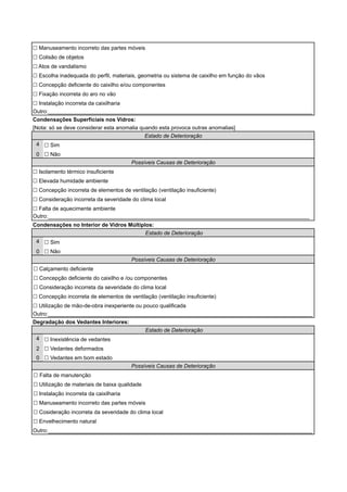 ! Manuseamento incorreto das partes móveis 
! Colisão de objetos 
! Atos de vandalismo 
! Escolha inadequada do perfil, materiais, geometria ou sistema de caixilho em função do vãos 
! Concepção deficiente do caixilho e/ou componentes 
! Fixação incorreta do aro no vão 
! Instalação incorreta da caixilharia 
Outro:_______________________________________________________________________________________ 
Condensações Superficiais nos Vidros: 
[Nota: só se deve considerar esta anomalia quando esta provoca outras anomalias] 
4 
0 
! Sim 
! Não 
Estado de Deterioração 
Possíveis Causas de Deterioração 
! Isolamento térmico insuficiente 
! Elevada humidade ambiente 
! Concepção incorreta de elementos de ventilação (ventilação insuficiente) 
! Consideração incorreta da severidade do clima local 
! Falta de aquecimente ambiente 
Outro:______________________________________________________________________________________ 
Condensações no Interior de Vidros Múltiplos: 
4 
0 
! Sim 
! Não 
! Calçamento deficiente 
Estado de Deterioração 
Possíveis Causas de Deterioração 
! Concepção deficiente do caixilho e /ou componentes 
! Consideração incorreta da severidade do clima local 
! Concepção incorreta de elementos de ventilação (ventilação insuficiente) 
! Utilização de mão-de-obra inexperiente ou pouco qualificada 
Outro:_______________________________________________________________________________________ 
Degradação dos Vedantes Interiores: 
4 
2 
0 
Estado de Deterioração 
! Inexistência de vedantes 
! Vedantes deformados 
! Vedantes em bom estado 
Possíveis Causas de Deterioração 
! Falta de manutenção 
! Utilização de materiais de baixa qualidade 
! Instalação incorreta da caixilharia 
! Manuseamento incorreto das partes móveis 
! Cosideração incorreta da severidade do clima local 
! Envelhecimento natural 
Outro:_______________________________________________________________________________________ 
 