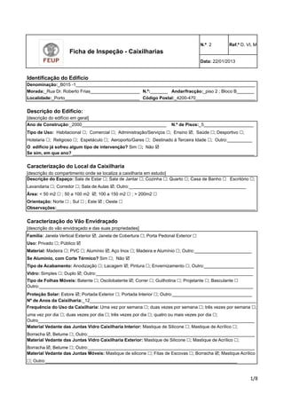 Ficha de Inspeção - Caixilharias 
Identificação do Edifício 
N.º 2 Ref.º D, VI, M 
Data: 22/01/2013 
Denominação:_B015 -1________________________________________________________________________ 
Morada:_Rua Dr. Roberto Frias____________________ 
Andar/fracção:_piso 2 ; Bloco B_______ 
Localidade:_Porto______________________________ 
Descrição do Edifício: 
[descrição do edifício em geral] 
Ano de Construção:_2000__________________________________ 
Tipo de Uso: Habitacional !; Comercial !; Administração/Serviços !; Ensino !; Saúde !; Desportivo !; 
Hotelaria !; Religioso !; Espetáculo !; Aeroporto/Gares !; Destinado à Terceira Idade !; Outro:__________ 
O edifício já sofreu algum tipo de intervenção? Sim !; Não ! 
Se sim, em que ano? _________________________________________________________________________ 
Código Postal:_4200-470________________________ 
N.º de Pisos:_5____________________ 
Se Alumínio, com Corte Térmico? Sim !; Não ! 
Tipo de Acabamento: Anodização !; Lacagem !; Pintura !; Envernizamento !; Outro:____________________ 
Vidro: Simples !; Duplo !; Outro:_______________________________________________________________ 
Tipo de Folhas Móveis: Batente !; Oscilobatente !; Correr !; Guilhotina !; Projetante !; Basculante ! 
Outro:______________________________________________________________________________________ 
Proteção Solar: Estore !; Portada Exterior !; Portada Interior !; Outro:________________________________ 
Nº de Anos da Caixilharia:_12___________________________________________________________________ 
Frequência do Uso da Caixilharia: Uma vez por semana !; duas vezes por semana !; três vezes por semana !; 
uma vez por dia !; duas vezes por dia !; três vezes por dia !; quatro ou mais vezes por dia !; 
Outro_______________________________________________________________________________________ 
Material Vedante das Juntas Vidro Caixilharia Interior: Mastique de Silicone !; Mastique de Acrílico !; 
Borracha !; Betume !; Outro:___________________________________________________________________ 
!"# 
N.º:_______ 
Caracterização do Local da Caixilharia 
[descrição do compartimento onde se localiza a caixilharia em estudo] 
Descrição do Espaço: Sala de Estar !; Sala de Jantar !; Cozinha !; Quarto !; Casa de Banho ! Escritório !; 
Lavandaria !; Corredor !; Sala de Aulas !; Outro:_______________________________________________ 
Área: < 50 m2 ! ; 50 a 100 m2 !; 100 a 150 m2 ! ; > 200m2 ! 
Orientação: Norte ! ; Sul ! ; Este ! ; Oeste ! 
Observações:________________________________________________________________________________ 
Caracterização do Vão Envidraçado 
[descrição do vão envidraçado e das suas propriedades] 
Família: Janela Vertical Exterior !; Janela de Cobertura !; Porta Pedonal Exterior ! 
Uso: Privado !; Público ! 
Material: Madeira !; PVC !; Alumínio !; Aço Inox !; Madeira e Alumínio !; Outro:_______________________ 
Material Vedante das Juntas Vidro Caixilharia Exterior: Mastique de Silicone !; Mastique de Acrílico !; 
Borracha !; Betume !; Outro:___________________________________________________________________ 
Material Vedante das Juntas Móveis: Mastique de silicone !; Fitas de Escovas !; Borracha !; Mastique Acrílico 
!; Outro:_____________________________________________________________________________ 
 