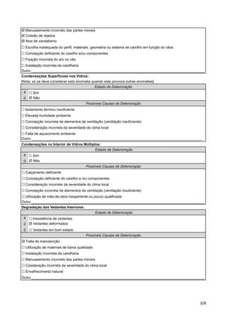 ! Manuseamento incorreto das partes móveis 
! Colisão de objetos 
! Atos de vandalismo 
! Escolha inadequada do perfil, materiais, geometria ou sistema de caixilho em função do vãos 
! Concepção deficiente do caixilho e/ou componentes 
! Fixação incorreta do aro no vão 
! Instalação incorreta da caixilharia 
Outro:_______________________________________________________________________________________ 
Condensações Superficiais nos Vidros: 
[Nota: só se deve considerar esta anomalia quando esta provoca outras anomalias] 
! Sim 
! Não 
Estado de Deterioração 
Possíveis Causas de Deterioração 
! Isolamento térmico insuficiente 
! Elevada humidade ambiente 
! Concepção incorreta de elementos de ventilação (ventilação insuficiente) 
! Consideração incorreta da severidade do clima local 
! Falta de aquecimento ambiente 
Outro:______________________________________________________________________________________ 
Condensações no Interior de Vidros Múltiplos: 
! Sim 
! Não 
Estado de Deterioração 
Possíveis Causas de Deterioração 
! Concepção deficiente do caixilho e /ou componentes 
! Consideração incorreta da severidade do clima local 
! Concepção incorreta de elementos de ventilação (ventilação insuficiente) 
! Utilização de mão-de-obra inexperiente ou pouco qualificada 
Outro:_______________________________________________________________________________________ 
%"# 
4 
0 
4 
0 
! Calçamento deficiente 
Degradação dos Vedantes Interiores: 
4 
2 
0 
Estado de Deterioração 
! Inexistência de vedantes 
! Vedantes deformados 
! Vedantes em bom estado 
Possíveis Causas de Deterioração 
! Falta de manutenção 
! Utilização de materiais de baixa qualidade 
! Instalação incorreta da caixilharia 
! Manuseamento incorreto das partes móveis 
! Cosideração incorreta da severidade do clima local 
! Envelhecimento natural 
Outro:_______________________________________________________________________________________ 
 