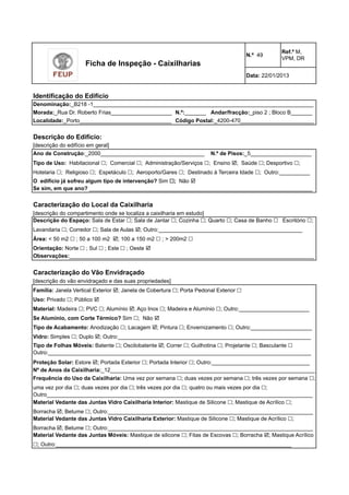 Ficha de Inspeção - Caixilharias 
Identificação do Edifício 
N.º 49 Ref.º M, 
VPM, DR 
Data: 22/01/2013 
Denominação:_B218 -1________________________________________________________________________ 
Morada:_Rua Dr. Roberto Frias____________________ 
N.º:_______ 
Andar/fracção:_piso 2 ; Bloco B_______ 
Localidade:_Porto______________________________ 
Descrição do Edifício: 
[descrição do edifício em geral] 
Ano de Construção:_2000__________________________________ 
Tipo de Uso: Habitacional !; Comercial !; Administração/Serviços !; Ensino !; Saúde !; Desportivo !; 
Hotelaria !; Religioso !; Espetáculo !; Aeroporto/Gares !; Destinado à Terceira Idade !; Outro:__________ 
O edifício já sofreu algum tipo de intervenção? Sim !; Não ! 
Se sim, em que ano? _________________________________________________________________________ 
Código Postal:_4200-470________________________ 
N.º de Pisos:_5____________________ 
Caracterização do Local da Caixilharia 
[descrição do compartimento onde se localiza a caixilharia em estudo] 
Descrição do Espaço: Sala de Estar !; Sala de Jantar !; Cozinha !; Quarto !; Casa de Banho ! Escritório !; 
Lavandaria !; Corredor !; Sala de Aulas !; Outro:_______________________________________________ 
Área: < 50 m2 ! ; 50 a 100 m2 !; 100 a 150 m2 ! ; > 200m2 ! 
Orientação: Norte ! ; Sul ! ; Este ! ; Oeste ! 
Observações:________________________________________________________________________________ 
Caracterização do Vão Envidraçado 
[descrição do vão envidraçado e das suas propriedades] 
Família: Janela Vertical Exterior !; Janela de Cobertura !; Porta Pedonal Exterior ! 
Uso: Privado !; Público ! 
Material: Madeira !; PVC !; Alumínio !; Aço Inox !; Madeira e Alumínio !; Outro:_______________________ 
Se Alumínio, com Corte Térmico? Sim !; Não ! 
Tipo de Acabamento: Anodização !; Lacagem !; Pintura !; Envernizamento !; Outro:____________________ 
Vidro: Simples !; Duplo !; Outro:_______________________________________________________________ 
Tipo de Folhas Móveis: Batente !; Oscilobatente !; Correr !; Guilhotina !; Projetante !; Basculante ! 
Outro:______________________________________________________________________________________ 
Proteção Solar: Estore !; Portada Exterior !; Portada Interior !; Outro:________________________________ 
Nº de Anos da Caixilharia:_12___________________________________________________________________ 
Frequência do Uso da Caixilharia: Uma vez por semana !; duas vezes por semana !; três vezes por semana !; 
uma vez por dia !; duas vezes por dia !; três vezes por dia !; quatro ou mais vezes por dia !; 
Outro_______________________________________________________________________________________ 
Material Vedante das Juntas Vidro Caixilharia Interior: Mastique de Silicone !; Mastique de Acrílico !; 
Borracha !; Betume !; Outro:___________________________________________________________________ 
Material Vedante das Juntas Vidro Caixilharia Exterior: Mastique de Silicone !; Mastique de Acrílico !; 
Borracha !; Betume !; Outro:___________________________________________________________________ 
Material Vedante das Juntas Móveis: Mastique de silicone !; Fitas de Escovas !; Borracha !; Mastique Acrílico 
!; Outro:_____________________________________________________________________________ 
 