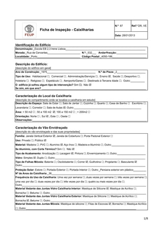 N.º 87 Ref.º DR, VE 
Data: 28/01/2013 
Denominação:_Escola EB 2,3 Irene Lisboa________________________________________________________ 
Morada:_Rua de Cervantes_______________________ 
Andar/fracção:_____________________ 
Localidade:_Porto______________________________ 
Descrição do Edifício: 
[descrição do edifício em geral] 
Ano de Construção:_1975__________________________________ 
Tipo de Uso: Habitacional !; Comercial !; Administração/Serviços !; Ensino !; Saúde !; Desportivo !; 
Hotelaria !; Religioso !; Espetáculo !; Aeroporto/Gares !; Destinado à Terceira Idade !; Outro:__________ 
O edifício já sofreu algum tipo de intervenção? Sim !; Não ! 
Se sim, em que ano? _________________________________________________________________________ 
Código Postal:_4050-186________________________ 
N.º de Pisos:_2____________________ 
Caracterização do Local da Caixilharia 
[descrição do compartimento onde se localiza a caixilharia em estudo] 
Descrição do Espaço: Sala de Estar !; Sala de Jantar !; Cozinha !; Quarto !; Casa de Banho ! Escritório !; 
Lavandaria !; Corredor !; Sala de Aulas !; Outro:_______________________________________________ 
Área: < 50 m2 ! ; 50 a 100 m2 !; 100 a 150 m2 ! ; > 200m2 ! 
Orientação: Norte ! ; Sul ! ; Este ! ; Oeste ! 
Observações:________________________________________________________________________________ 
Caracterização do Vão Envidraçado 
[descrição do vão envidraçado e das suas propriedades] 
Família: Janela Vertical Exterior !; Janela de Cobertura !; Porta Pedonal Exterior ! 
Uso: Privado !; Público ! 
Material: Madeira !; PVC !; Alumínio !; Aço Inox !; Madeira e Alumínio !; Outro:_______________________ 
Se Alumínio, com Corte Térmico? Sim !; Não ! 
Tipo de Acabamento: Anodização !; Lacagem !; Pintura !; Envernizamento !; Outro:____________________ 
Vidro: Simples !; Duplo !; Outro:_______________________________________________________________ 
Tipo de Folhas Móveis: Batente !; Oscilobatente !; Correr !; Guilhotina !; Projetante !; Basculante ! 
Outro:______________________________________________________________________________________ 
Proteção Solar: Estore !; Portada Exterior !; Portada Interior !; Outro:_Persiana exterior em plástico_________ 
Nº de Anos da Caixilharia:_38__________________________________________________________________ 
Frequência do Uso da Caixilharia: Uma vez por semana !; duas vezes por semana !; três vezes por semana !; 
uma vez por dia !; duas vezes por dia !; três vezes por dia !; quatro ou mais vezes por dia !; 
Outro_______________________________________________________________________________________ 
!"# 
Ficha de Inspeção - Caixilharias 
N.º:_532___ 
Identificação do Edifício 
Material Vedante das Juntas Vidro Caixilharia Interior: Mastique de Silicone !; Mastique de Acrílico !; 
Borracha !; Betume !; Outro:___________________________________________________________________ 
Material Vedante das Juntas Vidro Caixilharia Exterior: Mastique de Silicone !; Mastique de Acrílico !; 
Borracha !; Betume !; Outro:___________________________________________________________________ 
Material Vedante das Juntas Móveis: Mastique de silicone !; Fitas de Escovas !; Borracha !; Mastique Acrílico 
!; Outro:_____________________________________________________________________________ 
 