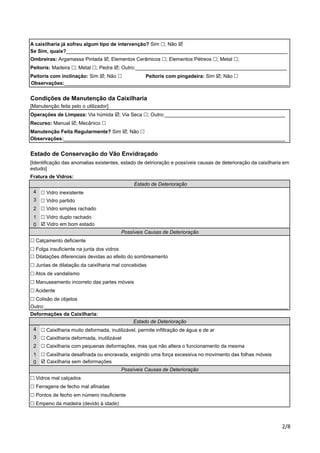A caixilharia já sofreu algum tipo de intervenção? Sim !; Não ! 
Se Sim, quais?_______________________________________________________________________________ 
Ombreiras: Argamassa Pintada !; Elementos Cerâmicos !; Elementos Pétreos !; Metal !; 
Peitoris: Madeira !; Metal !; Pedra !; Outro:______________________________________________________ 
Peitoris com inclinação: Sim !; Não ! Peitoris com pingadeira: Sim !; Não ! 
Observações:________________________________________________________________________________ 
Condições de Manutenção da Caixilharia 
[Manutenção feita pelo o utilizador] 
Operações de Limpeza: Via húmida !; Via Seca !; Outro:___________________________________________ 
Recurso: Manual !; Mecânico ! 
Manutenção Feita Regularmente? Sim !; Não ! 
Observações:_______________________________________________________________________________ 
Estado de Conservação do Vão Envidraçado 
[Identificação das anomalias existentes, estado de detrioração e possíveis causas de deterioração da caixilharia em 
estudo] 
Fratura de Vidros: 
!"# 
4 
3 
2 
1 
0 
! Vidro inexistente 
! Vidro simples rachado 
! Vidro duplo rachado 
! Calçamento deficiente 
! Folga insuficiente na junta dos vidros 
! Dilatações diferenciais devidas ao efeito do sombreamento 
! Juntas de dilatação da caixilharia mal concebidas 
4 
3 
2 
1 
0 
! Caixilharia com pequenas deformações, mas que não altera o funcionamento da mesma 
! Caixilharia desafinada ou encravada, exigindo uma força excessiva no movimento das folhas móveis 
! Caixilharia sem deformações 
! Vidros mal calçados 
! Ferragens de fecho mal afinadas 
Possíveis Causas de Deterioração 
Outro:_______________________________________________________________________________________ 
Deformações da Caixilharia: 
Estado de Deterioração 
! Vidro em bom estado 
Possíveis Causas de Deterioração 
! Pontos de fecho em número insuficiente 
! Empeno da madeira (devido à idade) 
Estado de Deterioração 
! Vidro partido 
! Atos de vandalismo 
! Manuseamento incorreto das partes móveis 
! Acidente 
! Colisão de objetos 
! Caixilharia muito deformada, inutilizável, permite infiltração de água e de ar 
! Caixilharia deformada, inutilizável 
 