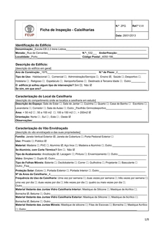 N.º 2PG Ref.º V,VI 
Data: 28/01/2013 
Denominação:_Escola EB 2,3 Irene Lisboa________________________________________________________ 
Morada:_Rua de Cervantes_______________________ 
Andar/fracção:_____________________ 
Localidade:_Porto______________________________ 
Descrição do Edifício: 
[descrição do edifício em geral] 
Ano de Construção:_1975__________________________________ 
Tipo de Uso: Habitacional !; Comercial !; Administração/Serviços !; Ensino !; Saúde !; Desportivo !; 
Hotelaria !; Religioso !; Espetáculo !; Aeroporto/Gares !; Destinado à Terceira Idade !; Outro:__________ 
O edifício já sofreu algum tipo de intervenção? Sim !; Não ! 
Se sim, em que ano? _________________________________________________________________________ 
Código Postal:_4050-186________________________ 
N.º de Pisos:_2____________________ 
Caracterização do Local da Caixilharia 
[descrição do compartimento onde se localiza a caixilharia em estudo] 
Descrição do Espaço: Sala de Estar !; Sala de Jantar !; Cozinha !; Quarto !; Casa de Banho ! Escritório !; 
Lavandaria !; Corredor !; Sala de Aulas !; Outro:_Pavilhão Gimnodesportivo_________________________ 
Área: < 50 m2 ! ; 50 a 100 m2 !; 100 a 150 m2 ! ; > 200m2 ! 
Orientação: Norte ! ; Sul ! ; Este ! ; Oeste ! 
Observações:________________________________________________________________________________ 
Caracterização do Vão Envidraçado 
[descrição do vão envidraçado e das suas propriedades] 
Família: Janela Vertical Exterior !; Janela de Cobertura !; Porta Pedonal Exterior ! 
Uso: Privado !; Público ! 
Material: Madeira !; PVC !; Alumínio !; Aço Inox !; Madeira e Alumínio !; Outro:_______________________ 
Se Alumínio, com Corte Térmico? Sim !; Não ! 
Tipo de Acabamento: Anodização !; Lacagem !; Pintura !; Envernizamento !; Outro:____________________ 
Vidro: Simples !; Duplo !; Outro:_______________________________________________________________ 
Tipo de Folhas Móveis: Batente !; Oscilobatente !; Correr !; Guilhotina !; Projetante !; Basculante ! 
Outro:_Fixa__________________________________________________________________________________ 
Proteção Solar: Estore !; Portada Exterior !; Portada Interior !; Outro:________________________________ 
Nº de Anos da Caixilharia:_4___________________________________________________________________ 
Frequência do Uso da Caixilharia: Uma vez por semana !; duas vezes por semana !; três vezes por semana !; 
uma vez por dia !; duas vezes por dia !; três vezes por dia !; quatro ou mais vezes por dia !; 
Outro_______________________________________________________________________________________ 
!"# 
Ficha de Inspeção - Caixilharias 
N.º:_532___ 
Identificação do Edifício 
Material Vedante das Juntas Vidro Caixilharia Interior: Mastique de Silicone !; Mastique de Acrílico !; 
Borracha !; Betume !; Outro:___________________________________________________________________ 
Material Vedante das Juntas Vidro Caixilharia Exterior: Mastique de Silicone !; Mastique de Acrílico !; 
Borracha !; Betume !; Outro:___________________________________________________________________ 
Material Vedante das Juntas Móveis: Mastique de silicone !; Fitas de Escovas !; Borracha !; Mastique Acrílico 
!; Outro:_____________________________________________________________________________ 
 