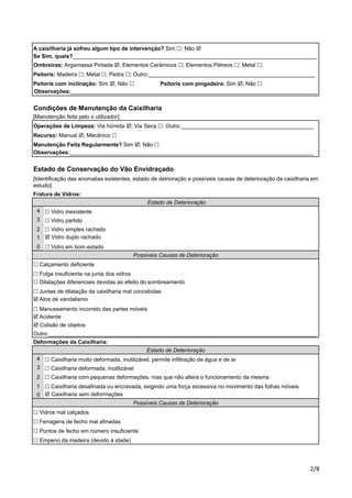 A caixilharia já sofreu algum tipo de intervenção? Sim !; Não ! 
Se Sim, quais?_______________________________________________________________________________ 
Ombreiras: Argamassa Pintada !; Elementos Cerâmicos !; Elementos Pétreos !; Metal !; 
Peitoris: Madeira !; Metal !; Pedra !; Outro:______________________________________________________ 
Peitoris com inclinação: Sim !; Não ! Peitoris com pingadeira: Sim !; Não ! 
Observações:________________________________________________________________________________ 
Condições de Manutenção da Caixilharia 
[Manutenção feita pelo o utilizador] 
Operações de Limpeza: Via húmida !; Via Seca !; Outro:___________________________________________ 
Recurso: Manual !; Mecânico ! 
Manutenção Feita Regularmente? Sim !; Não ! 
Observações:_______________________________________________________________________________ 
Estado de Conservação do Vão Envidraçado 
[Identificação das anomalias existentes, estado de detrioração e possíveis causas de deterioração da caixilharia em 
estudo] 
Fratura de Vidros: 
!"# 
4 
3 
2 
1 
0 
! Vidro inexistente 
! Vidro simples rachado 
! Vidro duplo rachado 
! Calçamento deficiente 
! Folga insuficiente na junta dos vidros 
! Dilatações diferenciais devidas ao efeito do sombreamento 
! Juntas de dilatação da caixilharia mal concebidas 
4 
3 
2 
1 
0 
! Caixilharia com pequenas deformações, mas que não altera o funcionamento da mesma 
! Caixilharia desafinada ou encravada, exigindo uma força excessiva no movimento das folhas móveis 
! Caixilharia sem deformações 
! Vidros mal calçados 
! Ferragens de fecho mal afinadas 
Possíveis Causas de Deterioração 
Outro:_______________________________________________________________________________________ 
Deformações da Caixilharia: 
Estado de Deterioração 
! Vidro em bom estado 
Possíveis Causas de Deterioração 
! Pontos de fecho em número insuficiente 
! Empeno da madeira (devido à idade) 
Estado de Deterioração 
! Vidro partido 
! Atos de vandalismo 
! Manuseamento incorreto das partes móveis 
! Acidente 
! Colisão de objetos 
! Caixilharia muito deformada, inutilizável, permite infiltração de água e de ar 
! Caixilharia deformada, inutilizável 
 