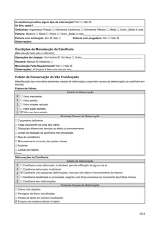 A caixilharia já sofreu algum tipo de intervenção? Sim !; Não ! 
Se Sim, quais?_______________________________________________________________________________ 
Ombreiras: Argamassa Pintada !; Elementos Cerâmicos !; Elementos Pétreos !; Metal !; Outro:_Betão à vista 
Peitoris: Madeira !; Metal !; Pedra !; Outro:_Betão à vista___________________________________________ 
Peitoris com inclinação: Sim !; Não ! Peitoris com pingadeira: Sim !; Não ! 
Observações:________________________________________________________________________________ 
Condições de Manutenção da Caixilharia 
[Manutenção feita pelo o utilizador] 
Operações de Limpeza: Via húmida !; Via Seca !; Outro:___________________________________________ 
Recurso: Manual !; Mecânico ! 
Manutenção Feita Regularmente? Sim !; Não ! 
Observações:_A limpeza é feita uma vez por ano____________________________________________________ 
Estado de Conservação do Vão Envidraçado 
[Identificação das anomalias existentes, estado de detrioração e possíveis causas de deterioração da caixilharia em 
estudo] 
Fratura de Vidros: 
Outro:_______________________________________________________________________________________ 
Deformações da Caixilharia: 
!"## 
4 
3 
2 
1 
0 
! Vidro inexistente 
! Vidro simples rachado 
! Vidro duplo rachado 
Possíveis Causas de Deterioração 
! Calçamento deficiente 
! Folga insuficiente na junta dos vidros 
! Dilatações diferenciais devidas ao efeito do sombreamento 
! Juntas de dilatação da caixilharia mal concebidas 
4 
3 
2 
1 
0 
Estado de Deterioração 
! Vidro partido 
! Atos de vandalismo 
! Manuseamento incorreto das partes móveis 
! Acidente 
! Colisão de objetos 
! Caixilharia muito deformada, inutilizável, permite infiltração de água e de ar 
! Caixilharia deformada, inutilizável 
! Caixilharia com pequenas deformações, mas que não altera o funcionamento da mesma 
! Caixilharia desafinada ou encravada, exigindo uma força excessiva no movimento das folhas móveis 
! Caixilharia sem deformações 
Possíveis Causas de Deterioração 
! Vidros mal calçados 
! Ferragens de fecho mal afinadas 
! Pontos de fecho em número insuficiente 
! Empeno da madeira (devido à idade) 
Estado de Deterioração 
! Vidro em bom estado 
 