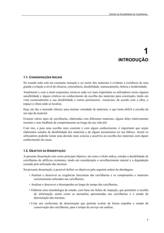 Estudo da Durabilidade de Caixilharias 
1 
INTRODUÇÃO 
1.1. CONSIDERAÇÕES INICIAIS 
No mundo tudo está em constante mutação e no sector dos materiais é evidente a existência de uma 
grande evolução a nível de eficácia, consistência, durabilidade, manuseamento, beleza e modernidade. 
Atualmente e com a atual conjuntura, torna-se cada vez mais importante os utilizadores terem alguma 
sensibilidade e alguns critérios no conhecimento da escolha dos materiais para construção, tendo em 
vista essencialmente a sua durabilidade e outros pormenores essenciais, de acordo com a obra, o 
espaço e clima onde se localiza. 
Hoje em dia o mercado oferece uma enorme variedade de materiais, o que torna difícil a escolha de 
um tipo de material. 
Existem vários tipos de caixilharias, elaboradas com diferentes materiais, alguns deles relativamente 
recentes e sem feedback de comportamento ao longo da sua vida útil. 
Com isto, e para uma escolha mais coerente e com algum conhecimento, é importante que sejam 
elaborados estudos de durabilidade dos materiais e de alguns mecanismos no seu fabrico. Assim os 
utilizadores poderão tomar uma decisão mais concisa e assertiva na escolha dos materiais com algum 
conhecimento de causa. 
1.2. OBJETIVO DA DISSERTAÇÃO 
A presente dissertação tem como principal objetivo, tal como o título indica, estudar a durabilidade de 
caixilharias de edifícios existentes, tendo em consideração o envelhecimento natural e a degradação 
causada pela utilização das mesmas. 
Na presente dissertação, é possível definir os objetivos pela seguinte ordem de abordagem: 
• Analisar e descrever as exigências funcionais das caixilharias e os componentes e materiais 
1 
correntemente utilizados nas caixilharias; 
• Analisar e descrever o desempenho ao longo do tempo das caixilharias; 
• Elaborar uma metodologia de estudo, com base em fichas de inspeção, que permitam a recolha 
de informação, assim como as anomalias apresentadas nas caixilharias e o estado de 
deterioração das mesmas; 
• Criar um coeficiente de deterioração que permita avaliar de forma expedita o estado de 
conservação das caixilharias, para o tempo de serviço em análise; 
 