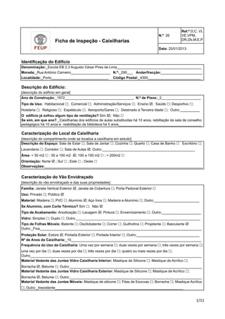 N.º 26 
Ref.º D,C, VI, 
VE,VPM, 
DR,Db,M,E,P 
Data: 25/01/2013 
Denominação:_Escola EB 2,3 Augusto César Pires de Lima___________________________________________ 
Morada:_Rua António Carneiro____________________ 
Andar/fracção:_____________________ 
Localidade:_Porto_____________________________ 
Código Postal:_4300___________________________ 
Descrição do Edifício: 
[descrição do edifício em geral] 
Ano de Construção:_1972___________________________________ 
N.º de Pisos:_2____________________ 
Tipo de Uso: Habitacional !; Comercial !; Administração/Serviços !; Ensino !; Saúde !; Desportivo !; 
Hotelaria !; Religioso !; Espetáculo !; Aeroporto/Gares !; Destinado à Terceira Idade !; Outro:__________ 
O edifício já sofreu algum tipo de ventilação? Sim !; Não ! 
Se sim, em que ano? _Caixilharias dos edificios de aulas substituidas há 10 anos, rebilitação da sala de conselho 
pedagógico há 10 anos e reabilitação da biblioteca há 5 anos__________________________________________ 
Caracterização do Local da Caixilharia 
[descrição do compartimento onde se localiza a caixilharia em estudo] 
Descrição do Espaço: Sala de Estar !; Sala de Jantar !; Cozinha !; Quarto !; Casa de Banho ! Escritório !; 
Lavandaria !; Corredor !; Sala de Aulas !; Outro:_______________________________________________ 
Área: < 50 m2 ! ; 50 a 100 m2 !; 100 a 150 m2 ! ; > 200m2 ! 
Orientação: Norte ! ; Sul ! ; Este ! ; Oeste ! 
Observações:________________________________________________________________________________ 
Caracterização do Vão Envidraçado 
[descrição do vão envidraçado e das suas propriedades] 
Família: Janela Vertical Exterior !; Janela de Cobertura !; Porta Pedonal Exterior ! 
Uso: Privado !; Público ! 
Material: Madeira !; PVC !; Alumínio !; Aço Inox !; Madeira e Alumínio !; Outro:_______________________ 
Se Alumínio, com Corte Térmico? Sim !; Não ! 
Tipo de Acabamento: Anodização !; Lacagem !; Pintura !; Envernizamento !; Outro:____________________ 
Vidro: Simples !; Duplo !; Outro:_______________________________________________________________ 
Tipo de Folhas Móveis: Batente !; Oscilobatente !; Correr !; Guilhotina !; Projetante !; Basculante ! 
Outro:_Fixa__________________________________________________________________________________ 
Proteção Solar: Estore !; Portada Exterior !; Portada Interior !; Outro:________________________________ 
Nº de Anos da Caixilharia:_10__________________________________________________________________ 
Frequência do Uso da Caixilharia: Uma vez por semana !; duas vezes por semana !; três vezes por semana !; 
uma vez por dia !; duas vezes por dia !; três vezes por dia !; quatro ou mais vezes por dia !; 
Outro_______________________________________________________________________________________ 
!"!! 
Ficha de Inspeção - Caixilharias 
N.º:_290___ 
Identificação do Edifício 
Material Vedante das Juntas Vidro Caixilharia Interior: Mastique de Silicone !; Mastique de Acrílico !; 
Borracha !; Betume !; Outro:___________________________________________________________________ 
Material Vedante das Juntas Vidro Caixilharia Exterior: Mastique de Silicone !; Mastique de Acrílico !; 
Borracha !; Betume !; Outro:___________________________________________________________________ 
Material Vedante das Juntas Móveis: Mastique de silicone !; Fitas de Escovas !; Borracha !; Mastique Acrílico 
!; Outro:_Inexistente_________________________________________________________________ 
 