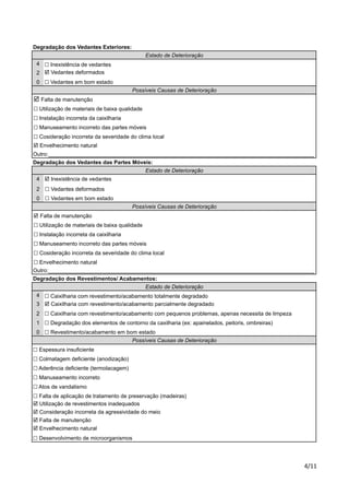 Degradação dos Vedantes Exteriores: 
! Cosideração incorreta da severidade do clima local 
! Envelhecimento natural 
Outro:_______________________________________________________________________________________ 
Degradação dos Vedantes das Partes Móveis: 
! Manuseamento incorreto das partes móveis 
! Cosideração incorreta da severidade do clima local 
! Envelhecimento natural 
Outro:_______________________________________________________________________________________ 
Degradação dos Revestimentos/ Acabamentos: 
!"## 
4 
2 
0 
Possíveis Causas de Deterioração 
! Manuseamento incorreto das partes móveis 
4 
2 
0 
4 
3 
2 
1 
0 
Estado de Deterioração 
! Falta de manutenção 
! Utilização de materiais de baixa qualidade 
! Instalação incorreta da caixilharia 
Estado de Deterioração 
! Inexistência de vedantes 
! Vedantes deformados 
! Vedantes em bom estado 
Possíveis Causas de Deterioração 
! Falta de manutenção 
! Utilização de materiais de baixa qualidade 
Estado de Deterioração 
! Inexistência de vedantes 
! Vedantes deformados 
! Vedantes em bom estado 
! Instalação incorreta da caixilharia 
! Caixilharia com revestimento/acabamento totalmente degradado 
! Caixilharia com revestimento/acabamento parcialmente degradado 
! Caixilharia com revestimento/acabamento com pequenos problemas, apenas necessita de limpeza 
! Degradação dos elementos de contorno da caxilharia (ex: apainelados, peitoris, ombreiras) 
! Revestimento/acabamento em bom estado 
Possíveis Causas de Deterioração 
! Espessura insuficiente 
! Colmatagem deficiente (anodização) 
! Aderência deficiente (termolacagem) 
! Manuseamento incorreto 
! Atos de vandalismo 
! Falta de aplicação de tratamento de preservação (madeiras) 
! Utilização de revestimentos inadequados 
! Consideração incorreta da agressividade do meio 
! Falta de manutenção 
! Envelhecimento natural 
! Desenvolvimento de microorganismos 
 