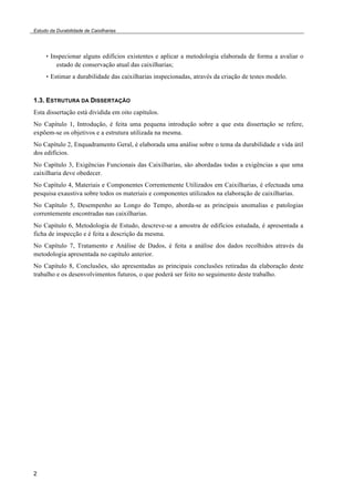 Estudo da Durabilidade de Caixilharias 
2 
• Inspecionar alguns edifícios existentes e aplicar a metodologia elaborada de forma a avaliar o 
estado de conservação atual das caixilharias; 
• Estimar a durabilidade das caixilharias inspecionadas, através da criação de testes modelo. 
1.3. ESTRUTURA DA DISSERTAÇÃO 
Esta dissertação está dividida em oito capítulos. 
No Capítulo 1, Introdução, é feita uma pequena introdução sobre a que esta dissertação se refere, 
expõem-se os objetivos e a estrutura utilizada na mesma. 
No Capítulo 2, Enquadramento Geral, é elaborada uma análise sobre o tema da durabilidade e vida útil 
dos edifícios. 
No Capítulo 3, Exigências Funcionais das Caixilharias, são abordadas todas a exigências a que uma 
caixilharia deve obedecer. 
No Capítulo 4, Materiais e Componentes Correntemente Utilizados em Caixilharias, é efectuada uma 
pesquisa exaustiva sobre todos os materiais e componentes utilizados na elaboração de caixilharias. 
No Capítulo 5, Desempenho ao Longo do Tempo, aborda-se as principais anomalias e patologias 
correntemente encontradas nas caixilharias. 
No Capítulo 6, Metodologia de Estudo, descreve-se a amostra de edifícios estudada, é apresentada a 
ficha de inspecção e é feita a descrição da mesma. 
No Capítulo 7, Tratamento e Análise de Dados, é feita a análise dos dados recolhidos através da 
metodologia apresentada no capítulo anterior. 
No Capítulo 8, Conclusões, são apresentadas as principais conclusões retiradas da elaboração deste 
trabalho e os desenvolvimentos futuros, o que poderá ser feito no seguimento deste trabalho. 
 