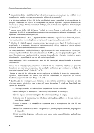 Estudo da Durabilidade de Caixilharias 
A mesma norma define vida útil como “período de tempo, após a construção, em que o edifício ou os 
seus elementos igualam ou excedem os requisitos mínimos de desempenho”. 
Já a Norma Canadiana S478-95 [4] define durabilidade como “capacidade de um edifício ou de 
qualquer componente do edifício de desempenhar as funções requeridas (requisitos mínimos) em 
condições de serviço, durante um intervalo de tempo, sem qualquer custo imprevisto, de manutenção 
ou reparação.” 
A mesma norma define vida útil como “período de tempo durante o qual qualquer edifício ou 
componente do edifício, desempenham as funções requeridas (requisitos mínimos) sem qualquer custo 
imprevisto, de manutenção ou reparação”. 
A Norma Americana ASTM E632 [5] define durabilidade como “ capacidade de manter um produto, 
componente, sistema ou construção em serviço durante um período definido de tempo”. 
A definição de vida útil, segundo a mesma norma é “período de tempo, depois da instalação, durante 
o qual todas as propriedades do material ou componente do edifício excedem os valores mínimos 
aceitáveis, quando sujeitos a manutenção adequada”. 
Em Portugal não existe uma regulamentação específica sobre este tema, durabilidade das construções, 
apenas o Regulamento Geral das Edificações Urbanas, RGEU [1], faz uma pequena abordagem a este 
tema. No entanto este regulamento já se encontra desajustado das exigências construtivas atuais, 
havendo assim a necessidade de que este seja revisto e atualizado. 
Neste documento, RGEU, relativamente á vida útil das construções, são apresentadas as seguintes 
considerações: 
“a vida útil de uma edificação, corresponde ao período em que a respectiva estrutura não apresenta 
degradação de materiais, em resultado das condições ambientais, que conduzam à redução da 
segurança estrutural inicial”. Artigo 117º, n.º 1. 
“durante a vida útil das edificações, devem realizar-se actividades de inspecção, manutenção e 
reparação, nomeadamente em relação aos diversos componentes da edificação que tenham 
durabilidade inferior à vida útil”. Artigo 117º, n.º 2. 
A durabilidade das construções, dos elementos ou dos sistemas construtivos, representa um dos 
principais sectores estratégicos para o desenvolvimento dos países. O estudo da durabilidade das 
construções permite [6]: 
4 
• Avaliar e prever a vida útil dos materiais, componentes, sistemas e edifícios; 
• Definir estratégias de manutenção e substituição dos elementos de construção; 
• Prever o impacte ambiental e energético das construções ao longo do tempo; 
• Estimar o custo de manutenção, remodelação ou substituição dos edifícios ou das suas partes, ao 
longo da sua vida útil; 
• Estimar os custos e as metodologias requeridas para o prolongamento da vida útil das 
construções; 
• Desenvolver ferramentas de analise e diagnostico de grandes parques construídos, na perspetiva 
da sua gestão: 
• Definir estratégias de projeto e obra, com vista a uma maior sustentabilidade e qualidade das 
construções. 
 