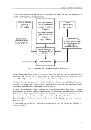 Estudo da Durabilidade de Caixilharias 
De acordo com a norma ISO 15686-1:2011, as abordagens que podem ser feitas para a estimativa da 
vida útil vêm representadas na figura seguinte. 
9 
!!! 
!!! 
! 
! 
! 
Dados de ensaios e 
modelos de 
degradação 
ISO 15686-2 
Vida útil de referência: 
vida útil esperada sob 
determinadas 
condições de referência 
ISO15686-8 
Para mais orientações 
sobre a produção de 
dados de desempenho, 
consultar: 
ISO / TS 15686-9 
Dados 
documentados 
sobre a vida útil 
ISO 15686-7 
Sob as mesmas 
condições de serviço, 
a vida útil pode ser 
estimada diretamente 
Para os mesmos 
componentes e condições 
de serviço, a vida útil pode 
ser estimada a partir dos 
dados sobre o 
desempenho em uso.o 
desempenho em uso de 
uso, a vida útil pode ser 
estimada a partir de dados 
sobre o desempenho em 
uso 
Método fatorial para a 
estimativa da vida útil 
ISO 15686-8 
Vida útil estimada 
Fig. 2.2 – Abordagens para a estimativa da vida útil. Adaptado [3] 
Nos modelos determinísticos destaca-se o Método Fatorial, este método é o que tem melhor aceitação 
pela comunidade científica pela sua aplicação prática e elevada operacionalidade. Este é sugerido pela 
norma ISO 15686-8 e também serviu como base ao desenvolvimento desta. 
O Método Factorial tem como base o estudo dos fatores influentes na durabilidade do elemento 
construtivo em estudo, que posteriormente é traduzido numa expressão que quantifica o efeito 
modificador desses fatores em relação à vida útil de referência. 
A vida útil de referência é a vida útil padrão de um dado elemento construtivo em estudo e é o ponto 
de partida para este método. Este pode ser baseado em dados fornecidos pelo fabricante ou resultados 
de ensaios, em dados experimentais anteriores ou observações de construções similares ou que se 
encontram em condições similares, em informação recolhida pela bibliografia relacionada com o tema 
de durabilidade e em informação contida em documentos de homologação ou outra documentação 
desse tipo [10]. 
A metodologia que geralmente é utilizada para determinar o valor da vida útil de referência é a 
descrita na figura 2.3. 
 