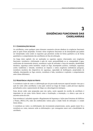 Estudo da Durabilidade de Caixilharias 
3 
EXIGÊNCIAS FUNCIONAIS DAS 
CAIXILHARIAS 
3.1. CONSIDERAÇÕES INICIAIS 
As caixilharias, como qualquer outro elemento construtivo devem obedecer às exigências funcionais 
para as quais foram projetadas. Existem várias exigências funcionais ou de desempenho que podem 
ser interpretadas como sendo os requisitos que permitem avaliar de forma qualitativa ou de forma 
quantitativa o comportamento das caixilharias em fase de utilização. 
Ao longo deste capítulo vão ser analisados os seguintes aspetos relacionados com exigências 
funcionais: resistência e deformação à ação do vento, permeabilidade ao ar, estanquidade à água, 
coeficientes de transmissão térmica, resistência à ação do utilizador e força de manobra, durabilidade 
mecânica, segurança contra incêndios: reação ao fogo, desempenho acústico, ventilação, segurança 
contra vandalismo e intrusão, resistência ao impacto e outras exigências (substâncias perigosas, 
resistência mecânica dos dispositivos de segurança, capacidade de desbloqueio, propriedades de 
radiação, desempenho ao fogo exterior, resistência à bala, resistência à explosão e comportamento 
entre climas diferentes). 
3.2. RESISTÊNCIA À AÇÃO DO VENTO 
A resistência à ação do vento e a deformação por ele provocada merecem especial atenção visto que a 
ação do vento sobre caixilharias é uma ação variável ao longo do tempo e pode provocar algumas 
perturbações como o aparecimento de folgas ou a descolagem de mástiques. 
Estas devem então estar preparadas para tais ações, assim aquando da escolha da caixilharia é 
importante ter em conta vários fatores como a localização, a orientação, e a altura a que esta se 
encontra acima do solo. 
Esta resistência é calculada segundo o Regulamento de Segurança e Ações para Estruturas de Edifícios 
e Pontes, (RSA) [19], onde são estabelecidos valores para o estado limite de utilização e o estado 
limite último. 
A resistência ao vento e as deformações são inversamente proporcionais, assim, quanto maior for a 
resistência ao vento, menores serão as deformações e por conseguinte maior será a durabilidade da 
caixilharia. 
15 
 