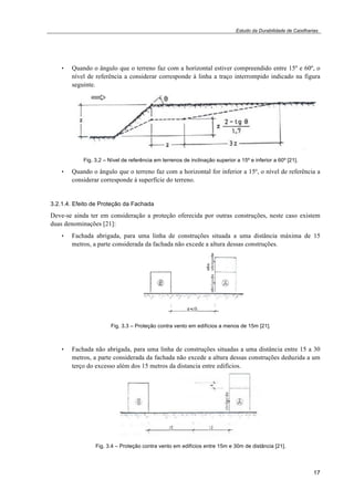 Estudo da Durabilidade de Caixilharias 
• Quando o ângulo que o terreno faz com a horizontal estiver compreendido entre 15º e 60º, o 
nível de referência a considerar corresponde à linha a traço interrompido indicado na figura 
seguinte. 
17 
Fig. 3.2 – Nível de referência em terrenos de inclinação superior a 15º e inferior a 60º [21]. 
• Quando o ângulo que o terreno faz com a horizontal for inferior a 15º, o nível de referência a 
considerar corresponde à superfície do terreno. 
3.2.1.4. Efeito de Proteção da Fachada 
Deve-se ainda ter em consideração a proteção oferecida por outras construções, neste caso existem 
duas denominações [21]: 
• Fachada abrigada, para uma linha de construções situada a uma distância máxima de 15 
metros, a parte considerada da fachada não excede a altura dessas construções. 
Fig. 3.3 – Proteção contra vento em edifícios a menos de 15m [21]. 
• Fachada não abrigada, para uma linha de construções situadas a uma distância entre 15 a 30 
metros, a parte considerada da fachada não excede a altura dessas construções deduzida a um 
terço do excesso além dos 15 metros da distancia entre edifícios. 
Fig. 3.4 – Proteção contra vento em edifícios entre 15m e 30m de distância [21]. 
 