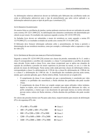 Estudo da Durabilidade de Caixilharias 
As deformações relativas admissíveis devem ser definidas pelo fabricante das caixilharias tendo em 
conta as deformações admissíveis para o tipo de preenchimento que neles estiver aplicado e as 
deformações admissíveis para os tipos de perfis que o constituem [22]. 
3.2.3. ENSAIOS E CLASSIFICAÇÃO 
Os ensaios feitos as caixilharias de janelas e portas pedonais exteriores devem ser realizados de acordo 
com a norma, EN 12211:2000 [23]. As deformações dos elementos constituintes são determinadas por 
cálculo ou por ensaio. Os resultados são expressos segundo a norma, EN 12210:1999 [24]. 
As fachadas leves devem ser submetidas a ensaio de resistência ao vento segundo a norma EN 
12179:2000 [27] e os resultados avaliados de acordo com a norma EN 13116:2001 [28]. 
O fabricante deve fornecer informação suficiente sobre o preenchimento, de forma a permitir a 
determinação da sua resistência mecânica, como por exemplo, a informação sobre a espessura e o tipo 
de vidro [25]. 
3.2.4. CRITÉRIOS DE SELEÇÃO DAS JANELAS E PORTAS EXTERIORES 
Segundo a norma EN 12210:1999 [24] existem seis classes de pressão, numeradas de 0 a 5, sendo a 
classe 0 correspondente a caixilhos não ensaiados e a classe 5 correspondente a caixilhos de pressão 
mais elevada. Existe ainda a classe Exxx, uma classe excepcional, que se aplica nas situações de 
sujeição da caixilharia a pressões de ensaio superiores às previstas na norma, os xxx é o valor da 
pressão de ensaio de deformação. Nesta norma estão ainda previstas classes de deformação relativa, 
correspondendo a classe A a deformações de 1/150 do vão, a classe B a deformações de 1/200 do vão 
e a classe C a deformações de 1/300 do vão. A classificação dos resultados prevista nesta norma, 
atende, quer a pressão aplicada, quer a flecha relativa obtida. Assim deverá ser exigido [22]: 
• O cumprimento da classe A nas situações em que o preenchimento é constituído por vidro 
simples e os perfilados são monolíticos; a flecha absoluta dos perfilados não pode exceder 
15mm. 
• O cumprimento da classe B deve ser exigido sempre que sejam utilizados vidros isolantes, 
duplos ou triplos, salvo recomendação em contrário fornecida pelo fabricante do vidro, ou 
perfis compósitos, a menos que o seu documento de aprovação técnica ou norma relevante 
preveja outros valores de flecha máxima; a flecha absoluta dos perfilados não pode exceder 
11mm. 
Os valores das pressões-limites (em Pa) para cada classe, respectivamente para ensaios de deformação 
(P1) e de segurança (P3), são: 
21 
• P1! 400 e P3 ! 600 ! Classe 1 
• 400 < P1! 800 e 600 < P3 !1200 ! Classe 2 
• 800 < P1!1200 e 1200 < P3 !1800 ! Classe 3 
• 1200 < P1!1600 e 1800 < P3 ! 2400 ! Classe 4 
• 1600 < P1! 2000 e 2400 < P3 ! 3000 ! Classe 5 
 
