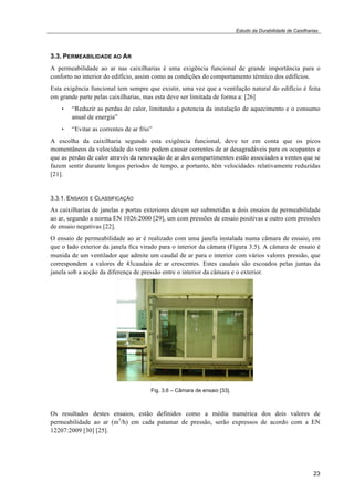 Estudo da Durabilidade de Caixilharias 
3.3. PERMEABILIDADE AO AR 
A permeabilidade ao ar nas caixilharias é uma exigência funcional de grande importância para o 
conforto no interior do edifício, assim como as condições do comportamento térmico dos edifícios. 
Esta exigência funcional tem sempre que existir, uma vez que a ventilação natural do edifício é feita 
em grande parte pelas caixilharias, mas esta deve ser limitada de forma a: [26] 
• “Reduzir as perdas de calor, limitando a potencia da instalação de aquecimento e o consumo 
23 
anual de energia” 
• “Evitar as correntes de ar frio” 
A escolha da caixilharia segundo esta exigência funcional, deve ter em conta que os picos 
momentâneos da velocidade do vento podem causar correntes de ar desagradáveis para os ocupantes e 
que as perdas de calor através da renovação de ar dos compartimentos estão associados a ventos que se 
fazem sentir durante longos períodos de tempo, e portanto, têm velocidades relativamente reduzidas 
[21]. 
3.3.1. ENSAIOS E CLASSIFICAÇÃO 
As caixilharias de janelas e portas exteriores devem ser submetidas a dois ensaios de permeabilidade 
ao ar, segundo a norma EN 1026:2000 [29], um com pressões de ensaio positivas e outro com pressões 
de ensaio negativas [22]. 
O ensaio de permeabilidade ao ar é realizado com uma janela instalada numa câmara de ensaio, em 
que o lado exterior da janela fica virado para o interior da câmara (Figura 3.5). A câmara de ensaio é 
munida de um ventilador que admite um caudal de ar para o interior com vários valores pressão, que 
correspondem a valores de 43caudais de ar crescentes. Estes caudais são escoados pelas juntas da 
janela sob a acção da diferença de pressão entre o interior da câmara e o exterior. 
Fig. 3.6 – Câmara de ensaio [33]. 
Os resultados destes ensaios, estão definidos como a média numérica dos dois valores de 
permeabilidade ao ar (m3/h) em cada patamar de pressão, serão expressos de acordo com a EN 
12207:2009 [30] [25]. 
 