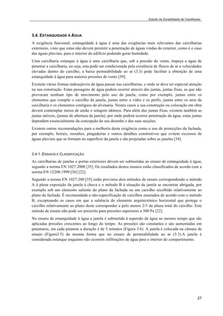 Estudo da Durabilidade de Caixilharias 
3.4. ESTANQUIDADE À ÁGUA 
A exigência funcional, estanquidade à água é uma das exigências mais relevantes das caixilharias 
exteriores, visto que estas não devem permitir a penetração de águas vindas do exterior, como é o caso 
das águas pluviais, para o interior do edifício podendo gerar humidade. 
Uma caixilharia estanque à água é uma caixilharia que, sob a pressão do vento, impeça a água de 
penetrar a caixilharia, ou seja, esta pode ser condicionada pela existência de fluxos de ar a velocidades 
elevadas dentro do caixilho, a baixa permeabilidade ao ar (3.3) pode facilitar a obtenção de uma 
estanquidade à água para maiores pressões de vento [59]. 
Existem várias formas indesejáveis da água passar nas caixilharias, e onde se deve ter especial atenção 
na sua construção. Estas passagens de água podem ocorrer através das juntas, juntas fixas, as que não 
provocam nenhum tipo de movimento pelo uso da janela, como por exemplo, juntas entre os 
elementos que compõe o caixilho da janela, juntas entre o vidro e os perfis, juntas entre os aros da 
caixilharia e os elementos contíguos da alvenaria. Nestes casos a sua construção ou colocação em obra 
deverá contemplar meios de união e selagem idóneos. Para além das juntas fixas, existem também as 
juntas móveis, (juntas de abertura da janela), por onde poderá ocorrer penetração da água, estas juntas 
dependem essencialmente da concepção do seu desenho e das suas secções. 
Existem outras recomendações para a melhoria desta exigência como o uso de protecções da fachada, 
por exemplo, beirais, ressaltos, pingadeiras e outros detalhes construtivos que evitem excessos de 
águas pluviais que se formam na superfície da janela e são projetadas sobre as janelas [34]. 
3.4.1. ENSAIOS E CLASSIFICAÇÃO 
As caixilharias de janelas e portas exteriores devem ser submetidas ao ensaio de estanquidade à água, 
segundo a norma EN 1027:2000 [35]. Os resultados destes ensaios estão classificados de acordo com a 
norma EN 12208:1999 [36] [22]. 
Segundo a norma EN 1027:200 [35] estão previstos dois métodos de ensaio correspondendo o método 
A à plena exposição da janela à chuva e o método B à situação da janela se encontrar abrigada, por 
exemplo sob um elemento saliente do plano da fachada ou um caixilho recolhido relativamente ao 
plano da fachada. É recomendada a não-especificação de caixilhos ensaiados de acordo com o método 
B, exceptuando os casos em que a saliência do elemento arquitectónico horizontal que protege o 
caixilho relativamente ao plano deste corresponder a pelo menos 2/3 da altura total do caixilho. Este 
método de ensaio não pode ser prescrito para pressões superiores a 300 Pa [22]. 
No ensaio de estanquidade à água a janela é submetida à aspersão de água ao mesmo tempo que são 
aplicadas pressões crescentes ao longo do tempo. As pressões são constantes e são aumentadas em 
patamares, em cada patamar a duração é de 5 minutos (Figura 3.6). A janela é colocada na câmara de 
ensaio (Figura3.5) da mesma forma que no ensaio de permeabilidade ao ar (3.3).A janela é 
considerada estanque enquanto não ocorrem infiltrações de água para o interior do compartimento. 
27 
 