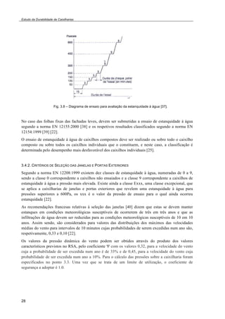 Estudo da Durabilidade de Caixilharias 
28 
Fig. 3.8 – Diagrama de ensaio para avaliação da estanquidade à água [37]. 
No caso das folhas fixas das fachadas leves, devem ser submetidas a ensaio de estanquidade à água 
segundo a norma EN 12155:2000 [38] e os respetivos resultados classificados segundo a norma EN 
12154:1999 [39] [22]. 
O ensaio de estanquidade à água de caixilhos compostos deve ser realizado ou sobre todo o caixilho 
composto ou sobre todos os caixilhos individuais que o constituem, e neste caso, a classificação é 
determinada pelo desempenho mais desfavorável dos caixilhos individuais [25]. 
3.4.2. CRITÉRIOS DE SELEÇÃO DAS JANELAS E PORTAS EXTERIORES 
Segundo a norma EN 12208:1999 existem dez classes de estanquidade à água, numeradas de 0 a 9, 
sendo a classe 0 correspondente a caixilhos não ensaiados e a classe 9 correspondente a caixilhos de 
estanquidade à água a pressão mais elevada. Existe ainda a classe Exxx, uma classe excepcional, que 
se aplica a caixilharias de janelas e portas exteriores que revelem uma estanquidade à água para 
pressões superiores a 600Pa, os xxx é o valor da pressão de ensaio para o qual ainda ocorreu 
estanquidade [22]. 
As recomendações francesas relativas à seleção das janelas [40] dizem que estas se devem manter 
estanques em condições meteorológicas susceptíveis de ocorrerem de três em três anos e que as 
infiltrações de água devem ser reduzidas para as condições meteorológicas susceptíveis de 10 em 10 
anos. Assim sendo, são considerados para valores das distribuições dos máximos das velocidades 
médias do vento para intervalos de 10 minutos cujas probabilidades de serem excedidas num ano são, 
respetivamente, 0,33 e 0,10 [22]. 
Os valores da pressão dinâmica do vento podem ser obtidos através do produto dos valores 
característicos previstos no RSA, pelo coeficiente ! com os valores 0,32, para a velocidade do vento 
cuja a probabilidade de ser excedida num ano é de 33% e de 0,45, para a velocidade do vento cuja 
probabilidade de ser excedida num ano a 10%. Para o cálculo das pressões sobre a caixilharia foram 
especificados no ponto 3.3. Uma vez que se trata de um limite de utilização, o coeficiente de 
segurança a adoptar é 1.0. 
 