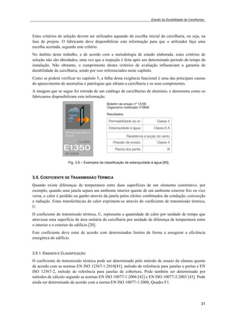 Estudo da Durabilidade de Caixilharias 
Estes critérios de seleção devem ser utilizados aquando da escolha inicial da caixilharia, ou seja, na 
fase de projeto. O fabricante deve disponibilizar esta informação para que o utilizador faça uma 
escolha acertada, segundo este critério. 
No âmbito deste trabalho, e de acordo com a metodologia de estudo elaborada, estes critérios de 
seleção não são abordados, uma vez que a inspeção é feita após um determinado período de tempo da 
instalação. Não obstante, o cumprimento destes critérios de avaliação influenciam a garantia de 
durabilidade da caixilharia, sendo por isso referenciados neste capítulo. 
Como se poderá verificar no capítulo 5, a falha desta exigência funcional é uma das principais causas 
do aparecimento de anomalias e patologias que afetam a caixilharia e os seus componentes. 
A imagem que se segue foi retirada de um catálogo de caixilharias de alumínio, e demonstra como os 
fabricantes disponibilizam esta informação. 
31 
Fig. 3.9 – Exemplos da classificação de estanquidade à água [95]. 
3.5. COEFICIENTE DE TRANSMISSÃO TÉRMICA 
Quando existe diferenças de temperatura entre duas superfícies de um elemento construtivo, por 
exemplo, quando uma janela separa um ambiente interior quente de um ambiente exterior frio ou vice 
versa, o calor é perdido ou ganho através da janela pelos efeitos combinados da condução, convecção 
e radiação. Estas transferências de calor exprimem-se através do coeficiente de transmissão térmica, 
U. 
O coeficiente de transmissão térmica, U, representa a quantidade de calor por unidade de tempo que 
atravessa uma superfície de área unitária da caixilharia por unidade de diferença de temperatura entre 
o interior e o exterior do edifício [20]. 
Este coeficiente deve estar de acordo com determinados limites de forma a assegurar a eficiência 
energética do edifício. 
3.5.1. ENSAIOS E CLASSIFICAÇÃO 
O coeficiente de transmissão térmica pode ser determinado pelo método de ensaio da câmara quente 
de acordo com as normas EN ISO 12567-1:2010[41], método de referência para janelas e portas e EN 
ISO 12567-2, método de referência para janelas de cobertura. Pode também ser determinado por 
métodos de cálculo segundo as normas EN ISO 10077-1:2006 [42] e EN ISO 10077-2:2003 [43]. Pode 
ainda ser determinado de acordo com a norma EN ISO 10077-1:2000, Quadro F1. 
 