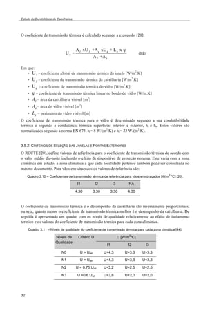 Estudo da Durabilidade de Caixilharias 
O coeficiente de transmissão térmica é calculado segundo a expressão [20]: 
32 
Uw = 
Af xU f +Ag xUg + Lg x ! 
Af +Ag 
(3.2) 
Em que: 
• Uw – coeficiente global de transmissão térmica da janela [W/m2.K] 
• Uf – coeficiente de transmissão térmica da caixilharia [W/m2.K] 
• Ug – coeficiente de transmissão térmica do vidro [W/m2.K] 
• ! – coeficiente de transmissão térmica linear no bordo do vidro [W/m.K] 
• Af – área da caixilharia visível [m2] 
• Ag – área do vidro visível [m2] 
• Lg – perímetro do vidro visível [m] 
O coeficiente de transmissão térmica para o vidro é determinado segundo a sua condutibilidade 
térmica e segundo a condutância térmica superficial interior e exterior, hi e he. Estes valores são 
normalizados segundo a norma EN 673, hi= 8 W/(m2.K) e he= 23 W/(m2.K). 
3.5.2. CRITÉRIOS DE SELEÇÃO DAS JANELAS E PORTAS EXTERIORES 
O RCCTE [20], define valores de referência para o coeficiente de transmissão térmica de acordo com 
o valor médio dia-noite incluindo o efeito de dispositivo de proteção noturna. Este varia com a zona 
climática em estudo, a zona climática a que cada localidade pertence também pode ser consultada no 
mesmo documento. Para vãos envidraçados os valores de referência são: 
Quadro 3.10 – Coeficientes de transmissão térmica de referência para vãos envidraçados [W/m2 ºC] [20]. 
I1 I2 I3 RA 
4,30 3,30 3,30 4,30 
O coeficiente de transmissão térmica e o desempenho da caixilharia são inversamente proporcionais, 
ou seja, quanto menor o coeficiente de transmissão térmica melhor é o desempenho da caixilharia. De 
seguida é apresentado um quadro com os níveis de qualidade relativamente ao efeito de isolamento 
térmico e os valores do coeficiente de transmissão térmica para cada zona climática. 
Quadro 3.11 – Níveis de qualidade do coeficiente de transmissão térmica para cada zona climática [44]. 
Níveis de 
Qualidade 
Critério U U [W/m2ºC] 
I1 I2 I3 
N0 U > Uref U>4,3 U>3,3 U>3,3 
N1 U = Uref U=4,3 U=3,3 U=3,3 
N2 U = 0,75.Uref U=3,2 U=2,5 U=2,5 
N3 U =0,6.Uref U=2,6 U=2,0 U=2,0 
 