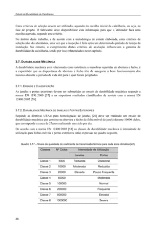 Estudo da Durabilidade de Caixilharias 
Estes critérios de seleção devem ser utilizados aquando da escolha inicial da caixilharia, ou seja, na 
fase de projeto. O fabricante deve disponibilizar esta informação para que o utilizador faça uma 
escolha acertada, segundo este critério. 
No âmbito deste trabalho, e de acordo com a metodologia de estudo elaborada, estes critérios de 
seleção não são abordados, uma vez que a inspeção é feita após um determinado período de tempo da 
instalação. No entanto, o cumprimento destes critérios de avaliação influenciam a garantia de 
durabilidade da caixilharia, sendo por isso referenciados neste capítulo. 
3.7. DURABILIDADE MECÂNICA 
A durabilidade mecânica está relacionada com resistência a manobras repetidas de abertura e fecho, é 
a capacidade que os dispositivos de abertura e fecho têm de assegurar o bom funcionamento dos 
mesmos durante o período de vida útil para o qual foram projetados 
3.7.1. ENSAIOS E CLASSIFICAÇÃO 
As janelas e portas exteriores devem ser submetidas ao ensaio de durabilidade mecânica segundo a 
norma EN 1191:2000 [57] e os respetivos resultados classificados de acordo com a norma EN 
12400:2002 [58]. 
3.7.2. DURABILIDADE MECÂNICA DE JANELAS E PORTAS EXTERIORES 
Segundo as diretivas UEAtc para homologação de janelas [26] deve ser realizado um ensaio de 
durabilidade mecânica que consiste na abertura e fecho da folha móvel da janela durante 10000 ciclos, 
que corresponde a cerca de 27anos realizando um ciclo por dia. 
De acordo com a norma EN 12400:2002 [58] as classes de durabilidade mecânica à intensidade de 
utilização para folhas móveis e portas exteriores estão expressas no quadro seguinte. 
36 
Quadro 3.17 – Níveis de qualidade do coeficiente de transmissão térmica para cada zona climática [22]. 
Classes Nº Ciclos Intensidade de Utilização 
Janelas Portas 
Classe 1 5000 Reduzida Ocasional 
Classe 2 10000 Moderada Reduzida 
Classe 3 20000 Elevada Pouco Frequente 
Classe 4 50000 Moderada 
Classe 5 100000 Normal 
Classe 6 200000 Frequente 
Classe 7 500000 Elevada 
Classe 8 1000000 Severa 
 