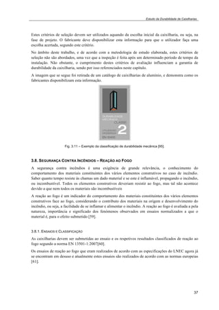 Estudo da Durabilidade de Caixilharias 
Estes critérios de seleção devem ser utilizados aquando da escolha inicial da caixilharia, ou seja, na 
fase de projeto. O fabricante deve disponibilizar esta informação para que o utilizador faça uma 
escolha acertada, segundo este critério. 
No âmbito deste trabalho, e de acordo com a metodologia de estudo elaborada, estes critérios de 
seleção não são abordados, uma vez que a inspeção é feita após um determinado período de tempo da 
instalação. Não obstante, o cumprimento destes critérios de avaliação influenciam a garantia de 
durabilidade da caixilharia, sendo por isso referenciados neste capítulo. 
A imagem que se segue foi retirada de um catálogo de caixilharias de alumínio, e demonstra como os 
fabricantes disponibilizam esta informação. 
37 
Fig. 3.11 – Exemplo da classificação de durabilidade mecânica [95]. 
3.8. SEGURANÇA CONTRA INCÊNDIOS – REAÇÃO AO FOGO 
A segurança contra incêndios é uma exigência de grande relevância, o conhecimento do 
comportamento dos materiais constituintes dos vários elementos construtivos no caso de incêndio. 
Saber quanto tempo resiste às chamas um dado material e se este é inflamável, propagando o incêndio, 
ou incombustível. Todos os elementos construtivos deveriam resistir ao fogo, mas tal não acontece 
devido a que nem todos os materiais são incombustíveis 
A reação ao fogo é um indicador do comportamento dos materiais constituintes dos vários elementos 
construtivos face ao fogo, considerando o contributo dos materiais na origem e desenvolvimento do 
incêndio, ou seja, a facilidade de se inflamar e alimentar o incêndio. A reação ao fogo é avaliada a pela 
natureza, importância e significado dos fenómenos observados em ensaios normalizados a que o 
material é, para o efeito submetido [59]. 
3.8.1. ENSAIOS E CLASSIFICAÇÃO 
As caixilharias devem ser submetidas ao ensaio e os respetivos resultados classificados de reação ao 
fogo segundo a norma EN 13501-1:2007[60]. 
Os ensaios de reação ao fogo que eram realizados de acordo com as especificações do LNEC agora já 
se encontram em desuso e atualmente estes ensaios são realizados de acordo com as normas europeias 
[61]. 
 