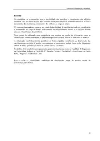 Estudo da Durabilidade de Caixilharias 
RESUMO 
Na atualidade, as preocupações com a durabilidade dos materiais e componentes dos edifícios 
assumem cada vez maior relevo. Para colmatar estas preocupações é necessário estudar e avaliar o 
desempenho dos materiais e componentes dos edifícios ao longo do tempo. 
Na presente dissertação apresenta-se um estudo da durabilidade de caixilharias, tendo em consideração 
o desempenho ao longo do tempo, relativamente ao envelhecimento natural e ao desgaste normal 
causado pela utilização da caixilharia. 
Neste estudo foi elaborada uma metodologia, que consiste na recolha de informação, como as 
anomalias e o estado de deterioração apresentado pelas caixilharias, através de uma ficha de inspeção. 
A informação recolhida permitiu quantificar de forma expedita o coeficiente de deterioração das 
caixilharias para o tempo de serviço correspondente ao momento de análise. Deste modo, foi possível 
avaliar de forma qualitativa o estado de conservação da caixilharia. 
No âmbito deste estudo foram inspecionadas quatro instituições de ensino: a Faculdade de Engenharia 
da Universidade do Porto, a Escola EB 2,3 Ramalho Ortigão, a Escola EB 2,3 Irene Lisboa e a Escola 
EB 2,3 Augusto César Pires de Lima. 
PALAVRAS-CHAVE: durabilidade, coeficiente de deterioração, tempo de serviço, estado de 
conservação, caixilharias. 
iii 
 