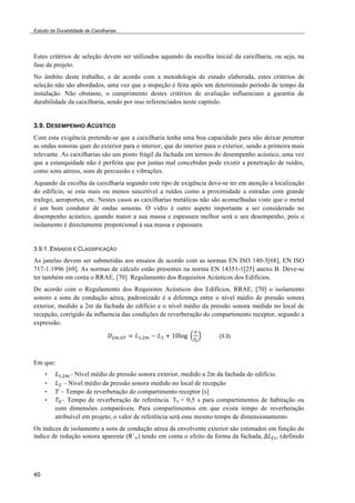 Estudo da Durabilidade de Caixilharias 
Estes critérios de seleção devem ser utilizados aquando da escolha inicial da caixilharia, ou seja, na 
fase de projeto. 
No âmbito deste trabalho, e de acordo com a metodologia de estudo elaborada, estes critérios de 
seleção não são abordados, uma vez que a inspeção é feita após um determinado período de tempo da 
instalação. Não obstante, o cumprimento destes critérios de avaliação influenciam a garantia de 
durabilidade da caixilharia, sendo por isso referenciados neste capítulo. 
3.9. DESEMPENHO ACÚSTICO 
Com esta exigência pretende-se que a caixilharia tenha uma boa capacidade para não deixar penetrar 
as ondas sonoras quer do exterior para o interior, que do interior para o exterior, sendo a primeira mais 
relevante. As caixilharias são um ponto frágil da fachada em termos do desempenho acústico, uma vez 
que a estanquidade não é perfeita que por juntas mal concebidas pode existir a penetração de ruídos, 
como sons aéreos, sons de percussão e vibrações. 
Aquando da escolha da caixilharia segundo este tipo de exigência deve-se ter em atenção a localização 
do edifício, se esta mais ou menos suscetível a ruídos como a proximidade a estradas com grande 
trafego, aeroportos, etc. Nestes casos as caixilharias metálicas não são aconselhadas visto que o metal 
é um bom condutor de ondas sonoras. O vidro é outro aspeto importante a ser considerado no 
desempenho acústico, quando maior a sua massa e espessura melhor será o seu desempenho, pois o 
isolamento é directamente proporcional à sua massa e espessura. 
3.9.1. ENSAIOS E CLASSIFICAÇÃO 
As janelas devem ser submetidas aos ensaios de acordo com as normas EN ISO 140-3[68], EN ISO 
717-1:1996 [69]. As normas de cálculo estão presentes na norma EN 14351-1[25] anexo B. Deve-se 
ter também em conta o RRAE, [70] Regulamento dos Requisitos Acústicos dos Edifícios. 
De acordo com o Regulamento dos Requisitos Acústicos dos Edifícios, RRAE, [70] o isolamento 
sonoro a sons de condução aérea, padronizado é a diferença entre o nível médio de pressão sonora 
exterior, medido a 2m da fachada do edifício e o nível médio da pressão sonora medido no local de 
recepção, corrigido da influencia das condições de reverberação do compartimento receptor, segundo a 
expressão: 
40 
!!!!!" ! !!!!! ! !! ! !"!"#! ! 
!! 
(3.3) 
Em que: 
• !!!!!– Nível médio de pressão sonora exterior, medido a 2m da fachada do edifício. 
• !! – Nível médio da pressão sonora medido no local de recepção 
• ! – Tempo de reverberação do compartimento receptor [s] 
• !!– Tempo de reverberação de referência. T0 = 0,5 s para compartimentos de habitação ou 
com dimensões comparáveis. Para compartimentos em que exista tempo de reverberação 
atribuível em projeto, o valor de referência será esse mesmo tempo de dimensionamento. 
Os índices de isolamento a sons de condução aérea da envolvente exterior são estimados em função do 
índice de redução sonora aparente (R’w) tendo em conta o efeito da forma da fachada,!!!!", (definido 
 
